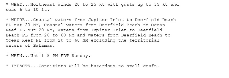 * WHAT...Northeast winds 20 to 25 kt with gusts up to 35 kt and
seas 6 to 10 ft.

* WHERE...Coastal waters from Jupiter Inlet to Deerfield Beach
FL out 20 NM, Coastal waters from Deerfield Beach to Ocean
Reef FL out 20 NM, Waters from Jupiter Inlet to Deerfield
Beach FL from 20 to 60 NM and Waters from Deerfield Beach to
Ocean Reef FL from 20 to 60 NM excluding the territorial
waters of Bahamas.

* WHEN...Until 8 PM EDT Sunday.

* IMPACTS...Conditions will be hazardous to small craft.