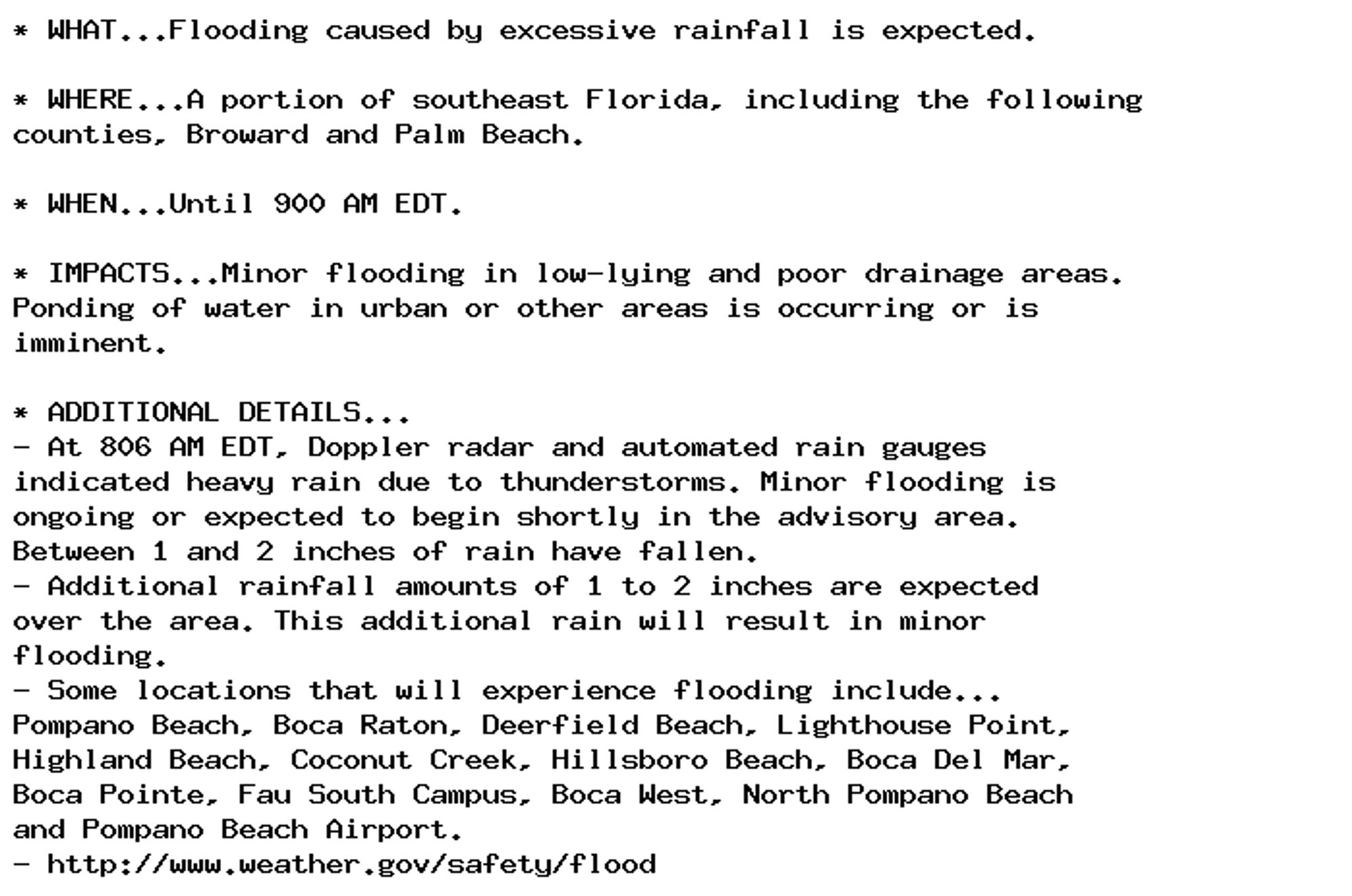 * WHAT...Flooding caused by excessive rainfall is expected.

* WHERE...A portion of southeast Florida, including the following
counties, Broward and Palm Beach.

* WHEN...Until 900 AM EDT.

* IMPACTS...Minor flooding in low-lying and poor drainage areas.
Ponding of water in urban or other areas is occurring or is
imminent.

* ADDITIONAL DETAILS...
- At 806 AM EDT, Doppler radar and automated rain gauges
indicated heavy rain due to thunderstorms. Minor flooding is
ongoing or expected to begin shortly in the advisory area.
Between 1 and 2 inches of rain have fallen.
- Additional rainfall amounts of 1 to 2 inches are expected
over the area. This additional rain will result in minor
flooding.
- Some locations that will experience flooding include...
Pompano Beach, Boca Raton, Deerfield Beach, Lighthouse Point,
Highland Beach, Coconut Creek, Hillsboro Beach, Boca Del Mar,
Boca Pointe, Fau South Campus, Boca West, North Pompano Beach
and Pompano Beach Airport.
- http://www.weather.gov/safety/flood