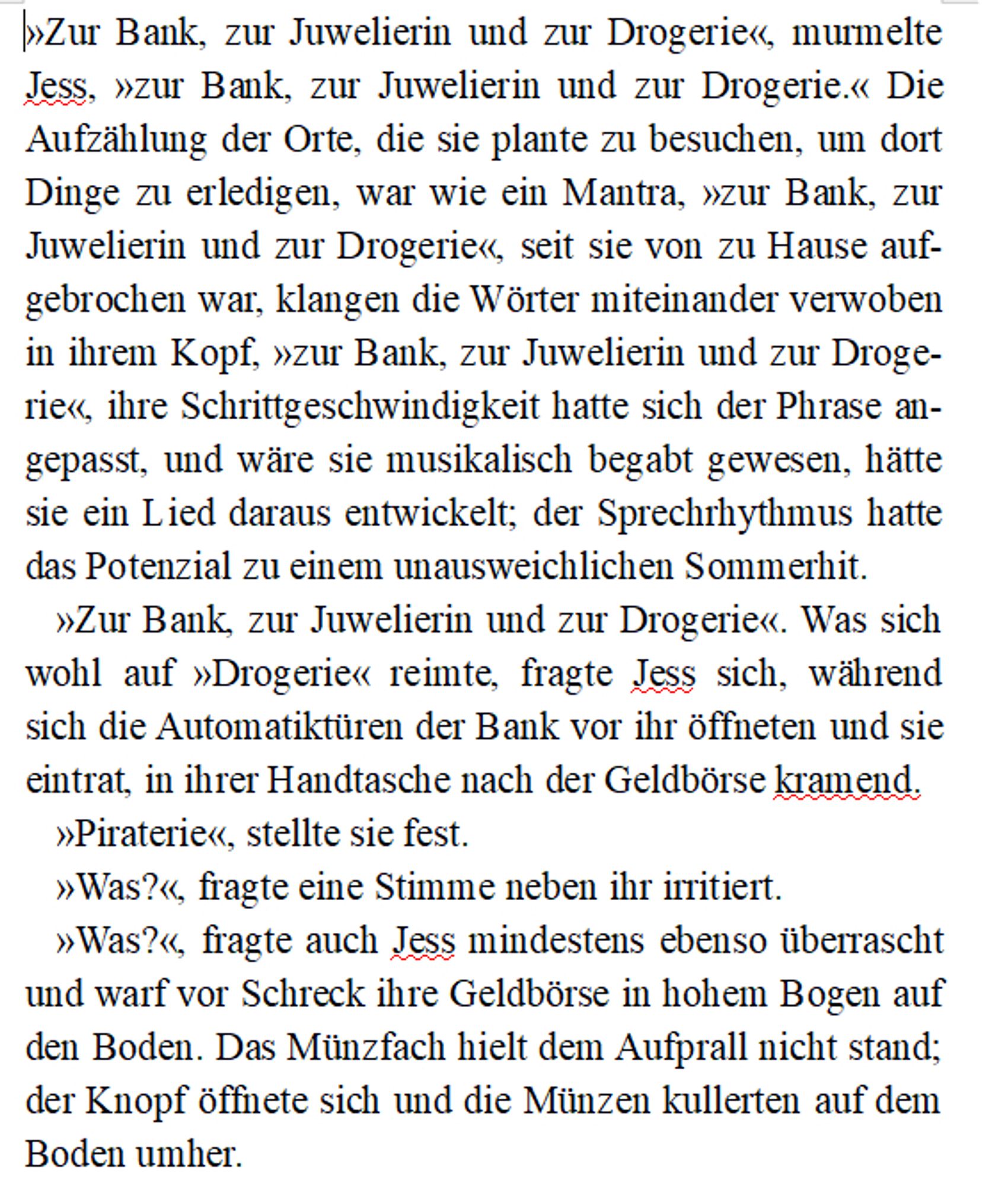 »Zur Bank, zur Juwelierin und zur Drogerie«, murmelte  Jess, »zur Bank, zur Juwelierin und zur Drogerie.« Die Aufzählung der Orte, die sie plante zu besuchen, um dort Dinge zu erledigen, war wie ein Mantra, »zur Bank, zur Juwelierin und zur Drogerie«, seit sie von zu Hause aufgebrochen war, klangen die Wörter miteinander verwoben in ihrem Kopf, »zur Bank, zur Juwelierin und zur Drogerie«, ihre Schrittgeschwindigkeit hatte sich der Phrase angepasst, und wäre sie musikalisch begabt gewesen, hätte sie ein Lied daraus entwickelt; der Sprechrhythmus hatte das Potenzial zu einem unausweichlichen Sommerhit.
»Zur Bank, zur Juwelierin und zur Drogerie«. Was sich wohl auf »Drogerie« reimte, fragte Jess sich, während sich die Automatiktüren der Bank vor ihr öffneten und sie eintrat, in ihrer Handtasche nach der Geldbörse kramend.
»Piraterie«, stellte sie fest.
»Was?«, fragte eine Stimme neben ihr irritiert.
»Was?«, fragte auch Jess mindestens ebenso überrascht  und warf vor Schreck ihre Geldbörse