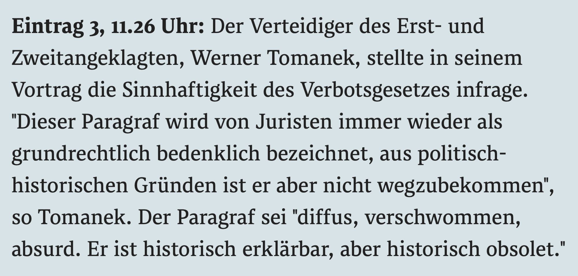 Der Verteidiger des Erst- und Zweitangeklagten, Werner Tomanek, stellte in seinem Vortrag die Sinnhaftigkeit des Verbotsgesetzes infrage. "Dieser Paragraf wird von Juristen immer wieder als grundrechtlich bedenklich bezeichnet, aus politisch-historischen Gründen ist er aber nicht wegzubekommen", so Tomanek. Der Paragraf sei "diffus, verschwommen, absurd. Er ist historisch erklärbar, aber historisch obsolet."