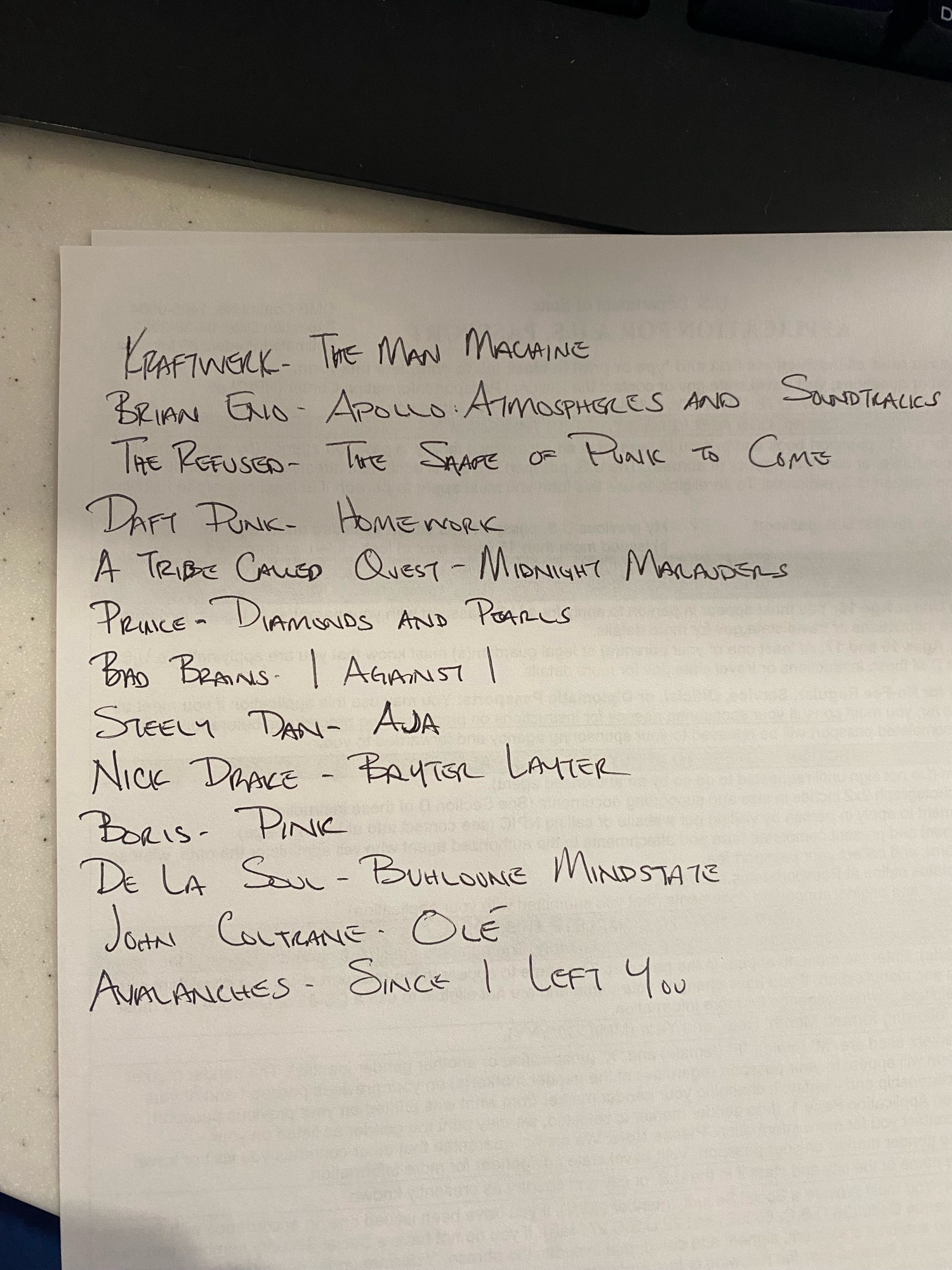 A Quietus list or whatever. I don’t know what that actually is. I saw some folks doing this and wanted to participate.\n\nThe list reads:\n\nKraftwerk - The Man Machine\nBrian Eno - Apollo: Atmospheres and Soundtracks\nThe Refused - The Shape of Punk to Come\nDaft Punk - Homework\nA Tribe Called Quest - Midnight Marauders\nPrince - Diamonds and Pearls\nBad Brains - I Against I\nSteely Dan - Aja\nNick Drake - Bryter Layter\nBoris - Pink\nDe La Soul - Buhloone Mindstate\nJohn Coltrane - Olé\nAvalanches - Since I Left You