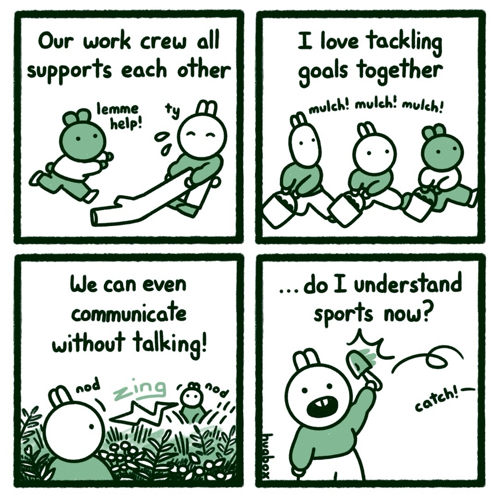 Our work crew all supports each other (lemme help! Ty)
I love tackling goals together (mulch! mulch! mulch!)
We can even communicate without talking! (Nod, ZING, nod)
…Do I understand sports now? (Catch!)