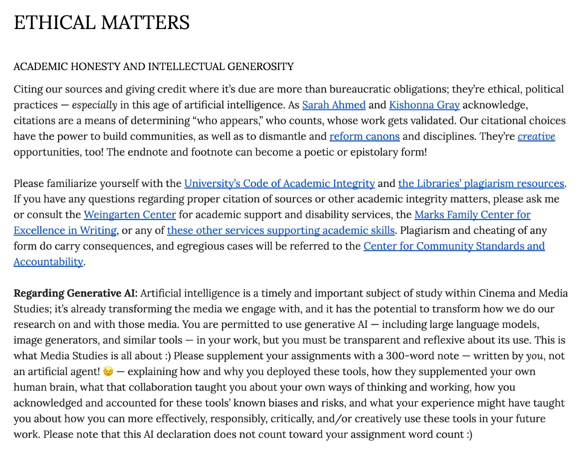 Citing our sources and giving credit where it’s due are more than bureaucratic obligations; they’re ethical, political practices — especially in this age of artificial intelligence. As Sarah Ahmed and Kishonna Gray acknowledge, citations are a means of determining “who appears,” who counts, whose work gets validated. Our citational choices have the power to build communities, as well as to dismantle and reform canons and disciplines. They’re creative opportunities, too! The endnote and footnote can become a poetic or epistolary form!  

Please familiarize yourself with the University’s Code of Academic Integrity and the Libraries’ plagiarism resources. If you have any questions regarding proper citation of sources or other academic integrity matters, please ask me or consult the Weingarten Center for academic support and disability services, the Marks Family Center for Excellence in Writing, or any of these other services supporting academic skills. Plagiarism and cheating of any form