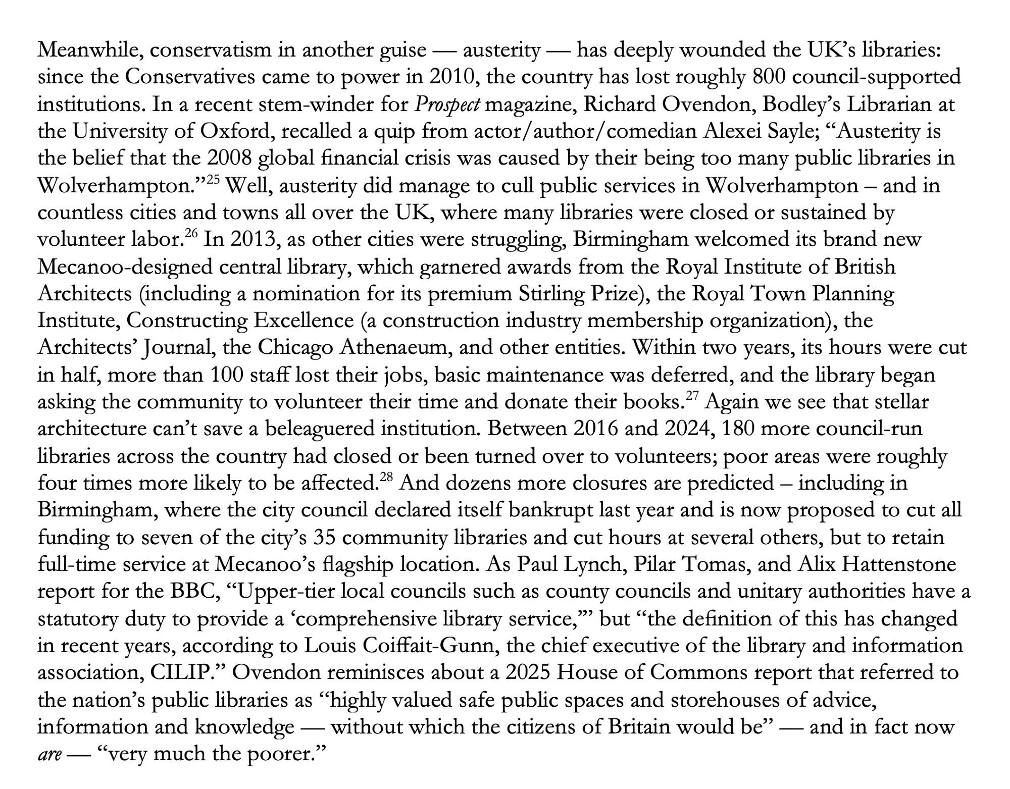 Meanwhile, conservatism in another guise — austerity — has deeply wounded the UK’s libraries: since the Conservatives came to power in 2010, the country has lost roughly 800 council-supported institutions. In a recent stem-winder for Prospect magazine, Richard Ovendon, Bodley’s Librarian at the University of Oxford, recalled a quip from actor/author/comedian Alexei Sayle; “Austerity is the belief that the 2008 global financial crisis was caused by their being too many public libraries in Wolverhampton.”  Well, austerity did manage to cull public services in Wolverhampton – and in countless cities and towns all over the UK, where many libraries were closed or sustained by volunteer labor.  In 2013, as other cities were struggling, Birmingham welcomed its brand new Mecanoo-designed central library, which garnered awards from the Royal Institute of British Architects (including a nomination for its premium Stirling Prize), the Royal Town Planning Institute, Constructing Excellence (a cons