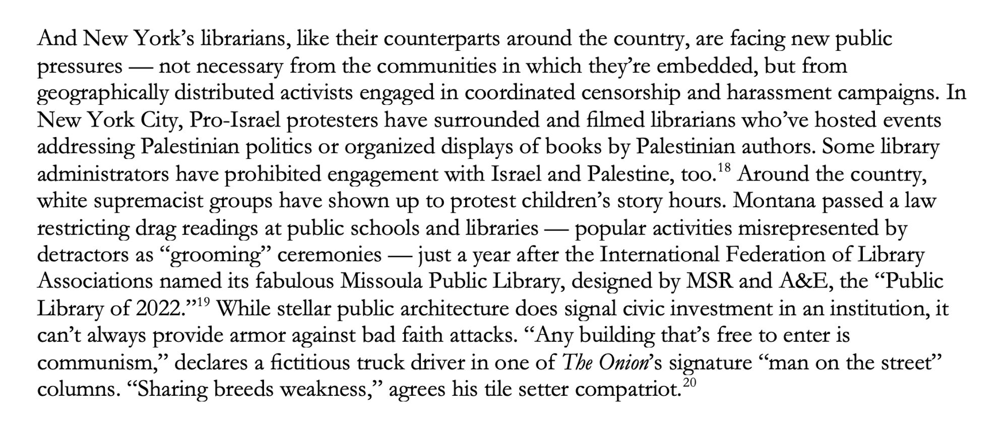 And New York’s librarians, like their counterparts around the country, are facing new public pressures — not necessary from the communities in which they’re embedded, but from geographically distributed activists engaged in coordinated censorship and harassment campaigns. In New York City, Pro-Israel protesters have surrounded and filmed librarians who’ve hosted events addressing Palestinian politics or organized displays of books by Palestinian authors. Some library administrators have prohibited engagement with Israel and Palestine, too.  Around the country, white supremacist groups have shown up to protest children’s story hours. Montana passed a law restricting drag readings at public schools and libraries — popular activities misrepresented by detractors as “grooming” ceremonies — just a year after the International Federation of Library Associations named its fabulous Missoula Public Library, designed by MSR and A&E, the “Public Library of 2022.”  While stellar public architectur