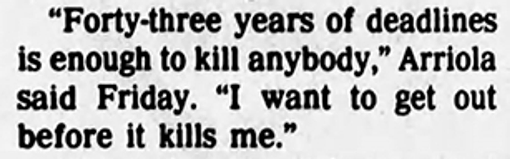 Forty-three years of deadlines is enough to kill anybody," Arriola said Friday. "I want to get out before it kills me."