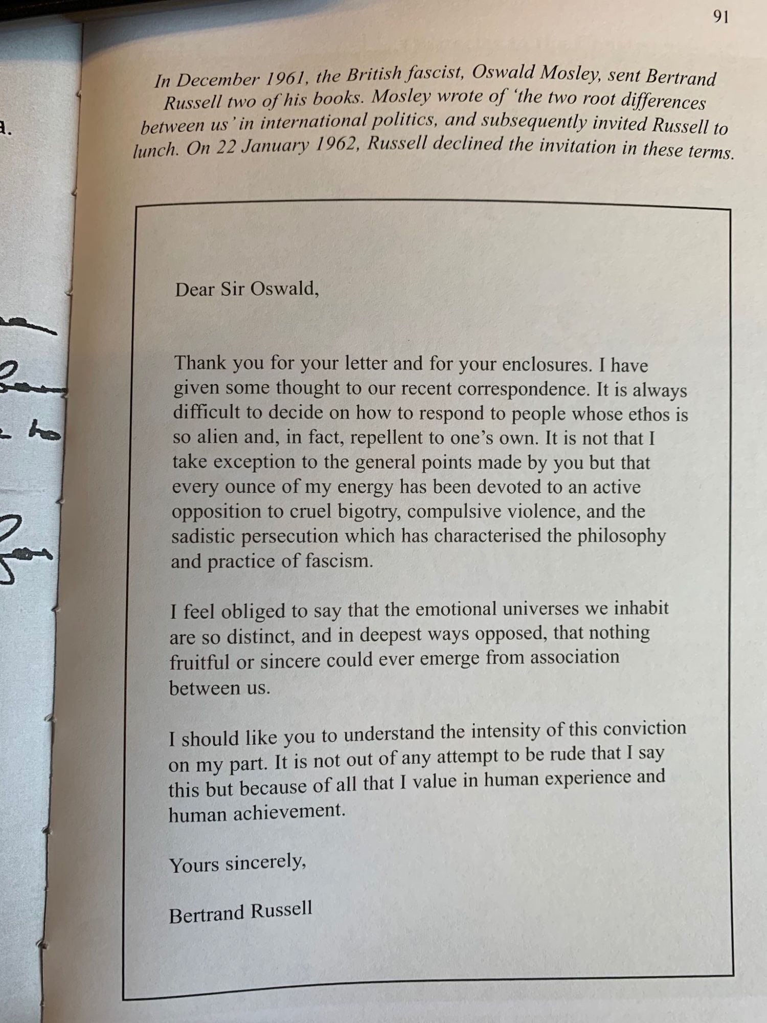 "Dear Sir Oswald,

Thank you for your letter and for your enclosures. I have given some thought to our recent correspondence. It is always difficult to decide on how to respond to people whose ethos is so alien and, in fact, repellent to one’s own. It is not that I take exception to the general points made by you but that every ounce of my energy has been devoted to an active opposition to cruel bigotry, compulsive violence, and the sadistic persecution which has characterised the philosophy and practice of fascism.

I feel obliged to say that the emotional universes we inhabit are so distinct, and in deepest ways opposed, that nothing fruitful or sincere could ever emerge from association between us.

I should like you to understand the intensity of this conviction on my part. It is not out of any attempt to be rude that I say this but because of all that I value in human experience and human achievement.

Yours sincerely,

Bertrand Russell"