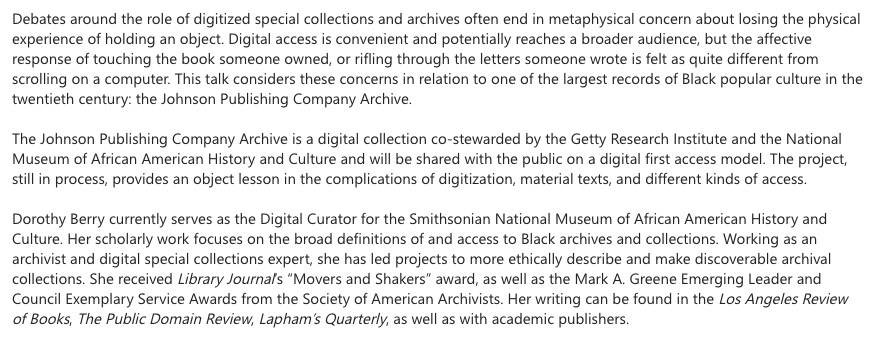 Debates around the role of digitized special collections and archives often end in metaphysical concern about losing the physical experience of holding an object. Digital access is convenient and potentially reaches a broader audience, but the affective response of touching the book someone owned, or rifling through the letters someone wrote is felt as quite different from scrolling on a computer. This talk considers these concerns in relation to one of the largest records of Black popular culture in the twentieth century: the Johnson Publishing Company Archive.

The Johnson Publishing Company Archive is a digital collection co-stewarded by the Getty Research Institute and the National Museum of African American History and Culture and will be shared with the public on a digital first access model. The project, still in process, provides an object lesson in the complications of digitization, material texts, and different kinds of access.

Dorothy Berry currently serves as the Digital Curator for the Smithsonian National Museum of African American History and Culture. Her scholarly work focuses on the broad definitions of and access to Black archives and collections. Working as an archivist and digital special collections expert, she has led projects to more ethically describe and make discoverable archival collections. She received Library Journal’s “Movers and Shakers” award, as well as the Mark A. Greene Emerging Leader and Council Exemplary Service Awards from the Society of American Archivists. Her writing can be found in the Los Angeles Review of Books, The Public Domain Review, Lapham’s Quarterly, as well as with academic publishers.
