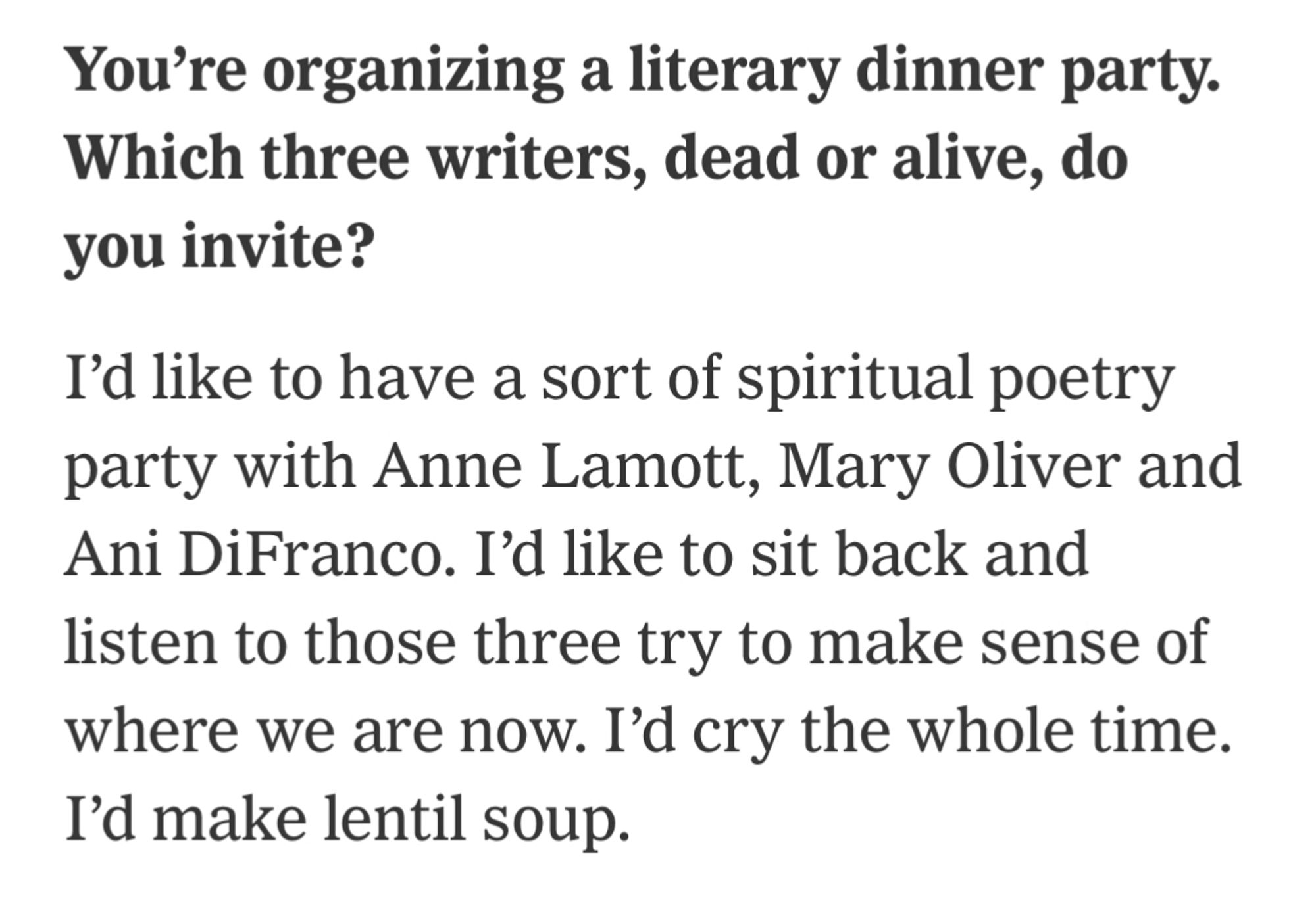 You're organizing a literary dinner party. Which three writers, dead or alive, do you invite? 

I'd like to have a sort of spiritual poetry party with Anne Lamott, Mary Oliver and Ani DiFranco. I'd like to sit back and listen to those three try to make sense of where we are now. I'd cry the whole time. I'd make lentil soup.