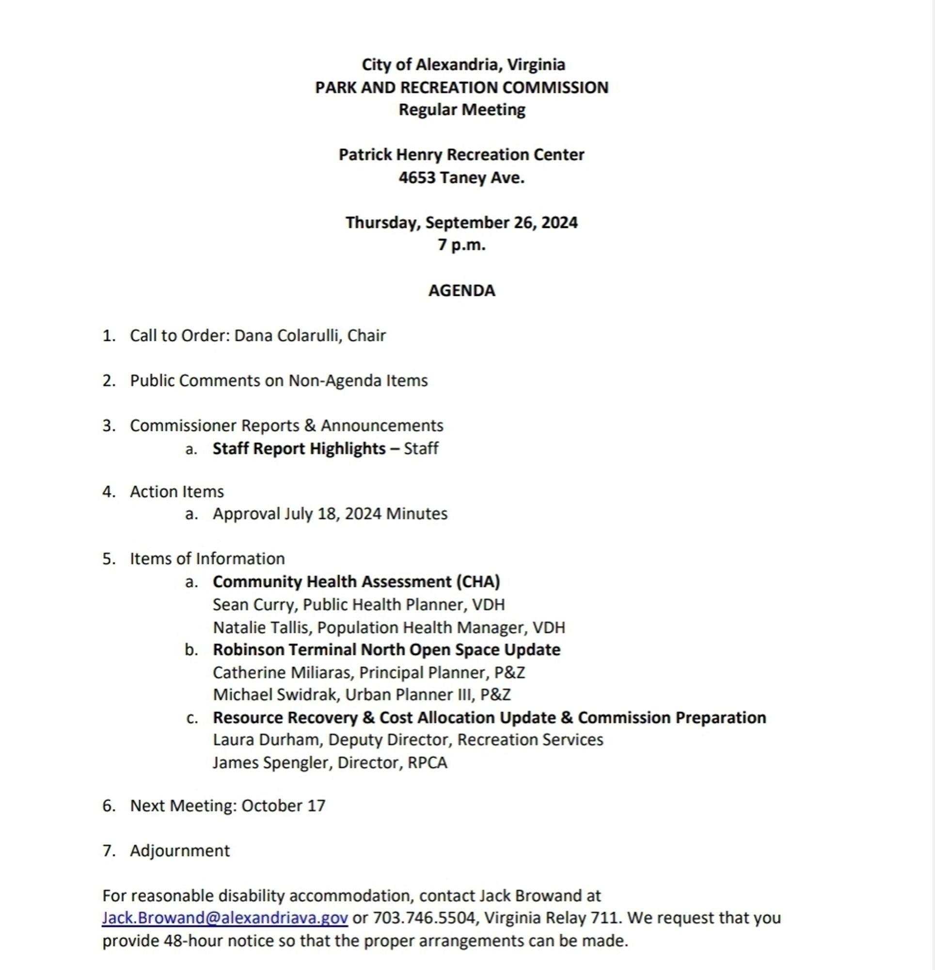 City of Alexandria, Virginia
PARK AND RECREATION COMMISSION
Regular Meeting
Patrick Henry Recreation Center
4653 Taney Ave.
Thursday, September 26, 2024
7 p.m. 
AGENDA
1. Call to Order: Dana Colarulli, Chair
2. Public Comments on Non-Agenda Items
3. Commissioner Reports & Announcements
a. Staff Report Highlights – Staff
4. Action Items
a. Approval July 18, 2024 Minutes
5. Items of Information
a. Community Health Assessment (CHA)
Sean Curry, Public Health Planner, VDH
Natalie Tallis, Population Health Manager, VDH
b. Robinson Terminal North Open Space Update
Catherine Miliaras, Principal Planner, P&Z
Michael Swidrak, Urban Planner III, P&Z
c. Resource Recovery & Cost Allocation Update & Commission Preparation
Laura Durham, Deputy Director, Recreation Services
James Spengler, Director, RPCA
6. Next Meeting: October 17
7. Adjournment
For reasonable disability accommodation, contact Jack Browand at 
Jack.Browand@alexandriava.gov or 703.746.5504, Virginia Relay 71