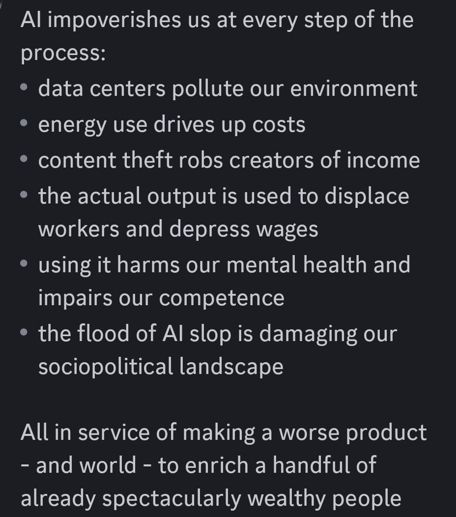 AI impoverishes us at every step of the process: 
- data centers pollute our environment
- energy use drives up costs
- content theft robs creators of income
- the actual output is used to displace workers and depress wages
- using it harms our mental health and impairs our competence
- the flood of AI slop is damaging our sociopolitical landscape

All in service of making a worse product - and world - to enrich a handful of already spectacularly wealthy people
