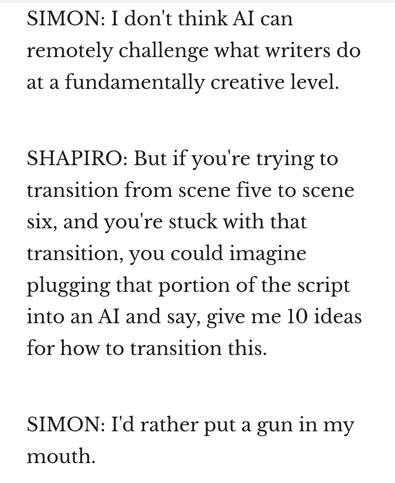 SIMON: I don't think AI can remotely challenge what writers do at a fundamentally creative level.

SHAPIRO: But if you're trying to transition from scene five to scene six, and you're stuck with that transition, you could imagine plugging that portion of the script into an AI and say, give me 10 ideas for how to transition this.

SIMON: I'd rather put a gun in my mouth.