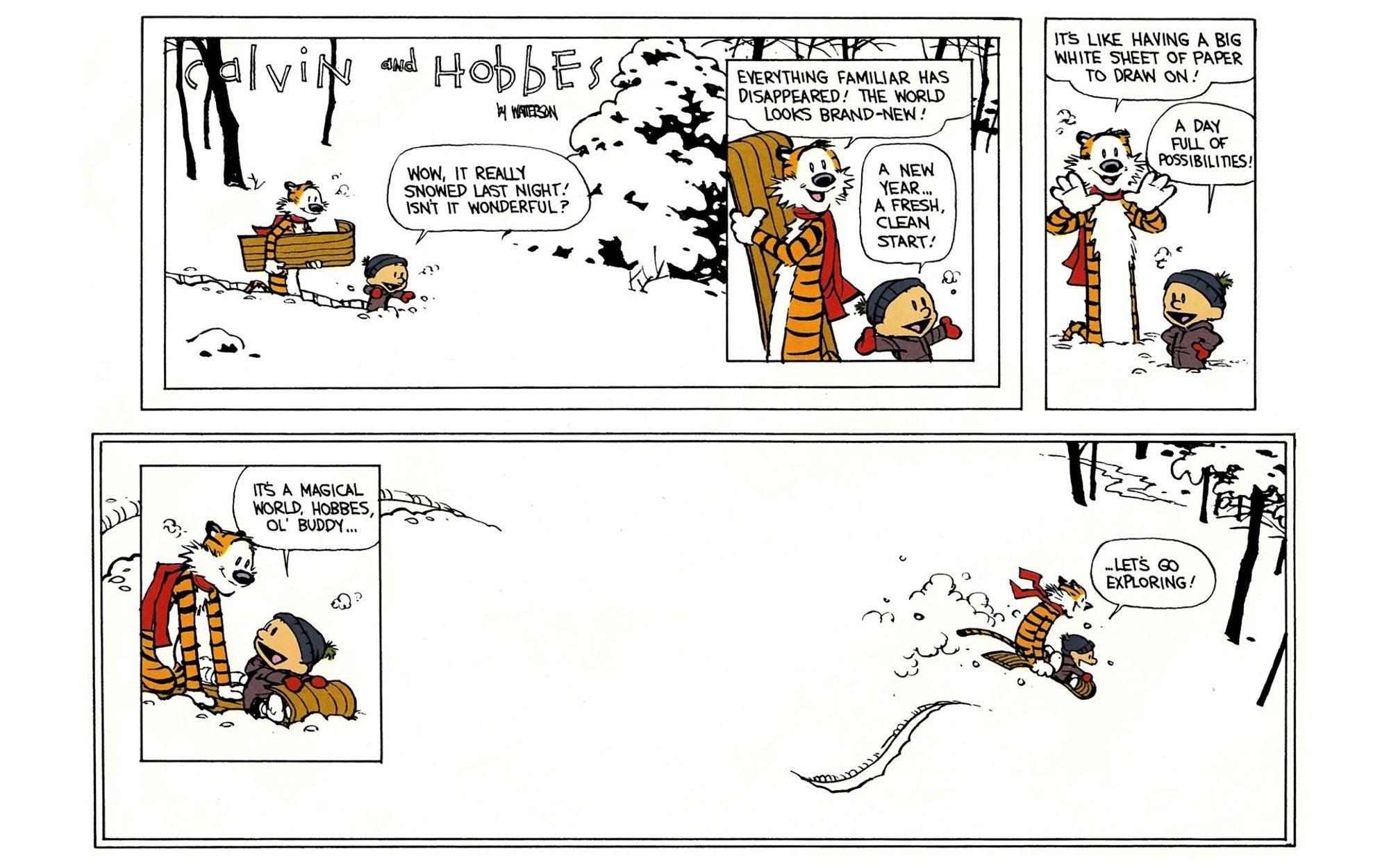 The last Calvin & Hobbes strip. The whole strip is three panels (plus two inset), depicting a winter forest in nearly all white, with a few trees and bushes picked out.

Panel 1: They're smiling as they trudge through the snow with a sled.
Calvin: Wow, it really snowed last night! Isn't it wonderful?

Panel 2 (inset):
Hobbes: Everything familiar has disappeared! The world looks brand-new!
Calvin: A new year... A fresh, clean start!

Panel 3:
Hobbes: (framing an imaginary scene with his hands) It's like having a big white sheet of paper to draw on!
Calvin: A day full of possibilities!

Panel 4 (inset in panel 5): The pair climb onto the sled and Hobbes prepares to push off.
Calvin: It's a magical world, Hobbes, ol' buddy...

Panel 5 is the entire lower half of the comic, framed with a double line. The two are mid-air as the sled flies out of frame on the right, leaving only two long curves in the snow.

Calvin: ...Let's go exploring!