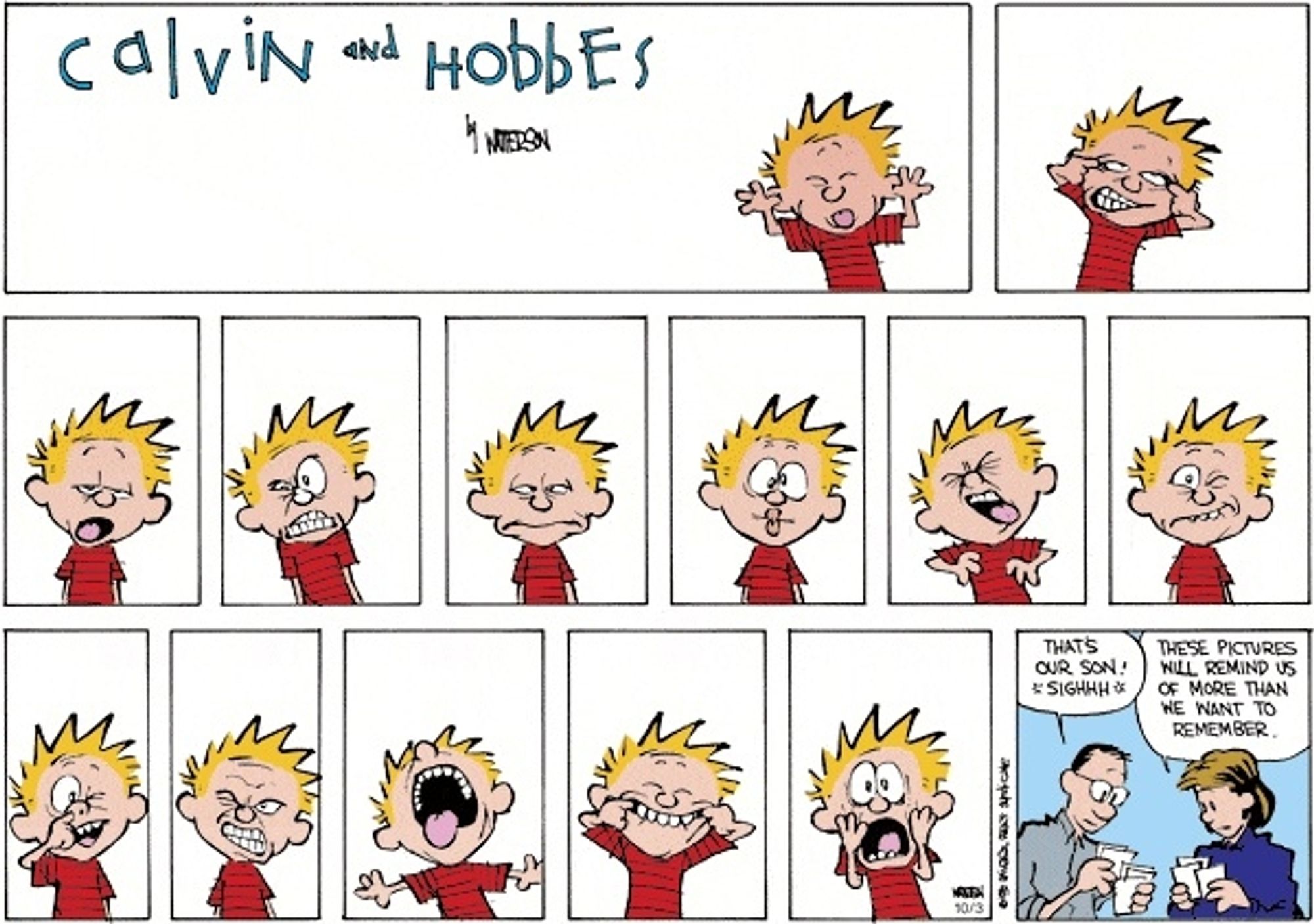 A Sunday Calvin & Hobbes strip. While the 6-panel layout is maintained, panels 3-5 have been subdivided into a total of 11 narrow panels.

In every panel, Calvin is looking at the reader on a white background, making a face: sticking his tongue out, pulling his eyelids, yawning, grimacing, fish face, scrunched up, "I just ate a battery", picking his nose, tonsilectomy, pulling his cheeks, horrified.

In the final panel, Calvin's parents are looking through photos.
Dad: That's our son! *sighhh*
Mom: These pictures will remind us of more than we want to remember.