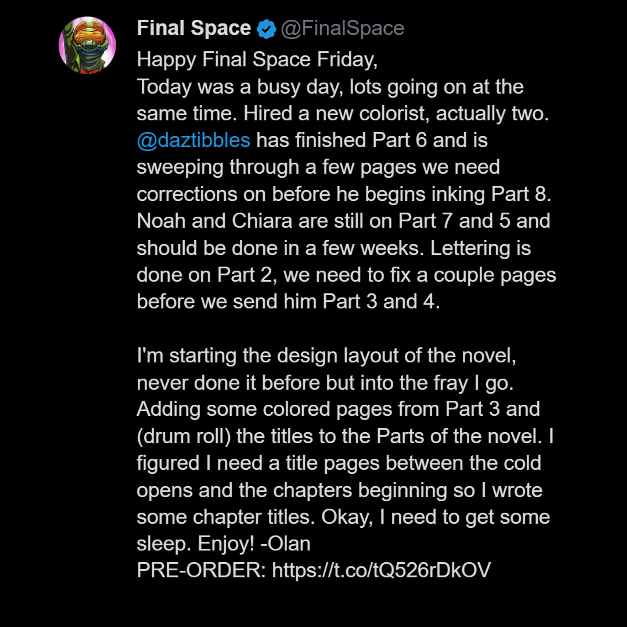 Happy Final Space Friday,
Today was a busy day, lots going on at the same time. Hired a new colorist, actually two. 
@daztibbles
 has finished Part 6 and is sweeping through a few pages we need corrections on before he begins inking Part 8. Noah and Chiara are still on Part 7 and 5 and should be done in a few weeks. Lettering is done on Part 2, we need to fix a couple pages before we send him Part 3 and 4. 

I'm starting the design layout of the novel, never done it before but into the fray I go. Adding some colored pages from Part 3 and (drum roll) the titles to the Parts of the novel. I figured I need a title pages between the cold opens and the chapters beginning so I wrote some chapter titles. Okay, I need to get some sleep. Enjoy! -Olan