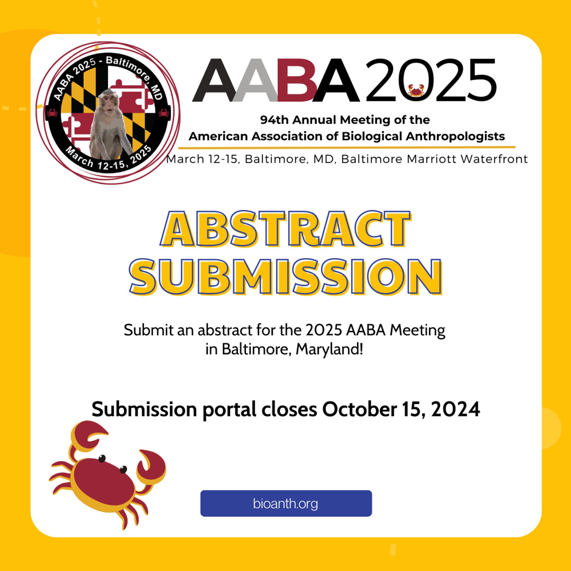 Flyer has a white box on a yellow background. The AABA 2025 logo and heading is at the top. In large yellow font it says “ABSTRACT SUBMISSION” and in smaller font beneath “Submit an abstract for the 2025 AABA Meeting in Baltimore, Maryland! Submission portal closes October 15, 2024.” A link to bioanth.org is shown and there’s a large Baltimore crab on the lower left corner of the graphic.