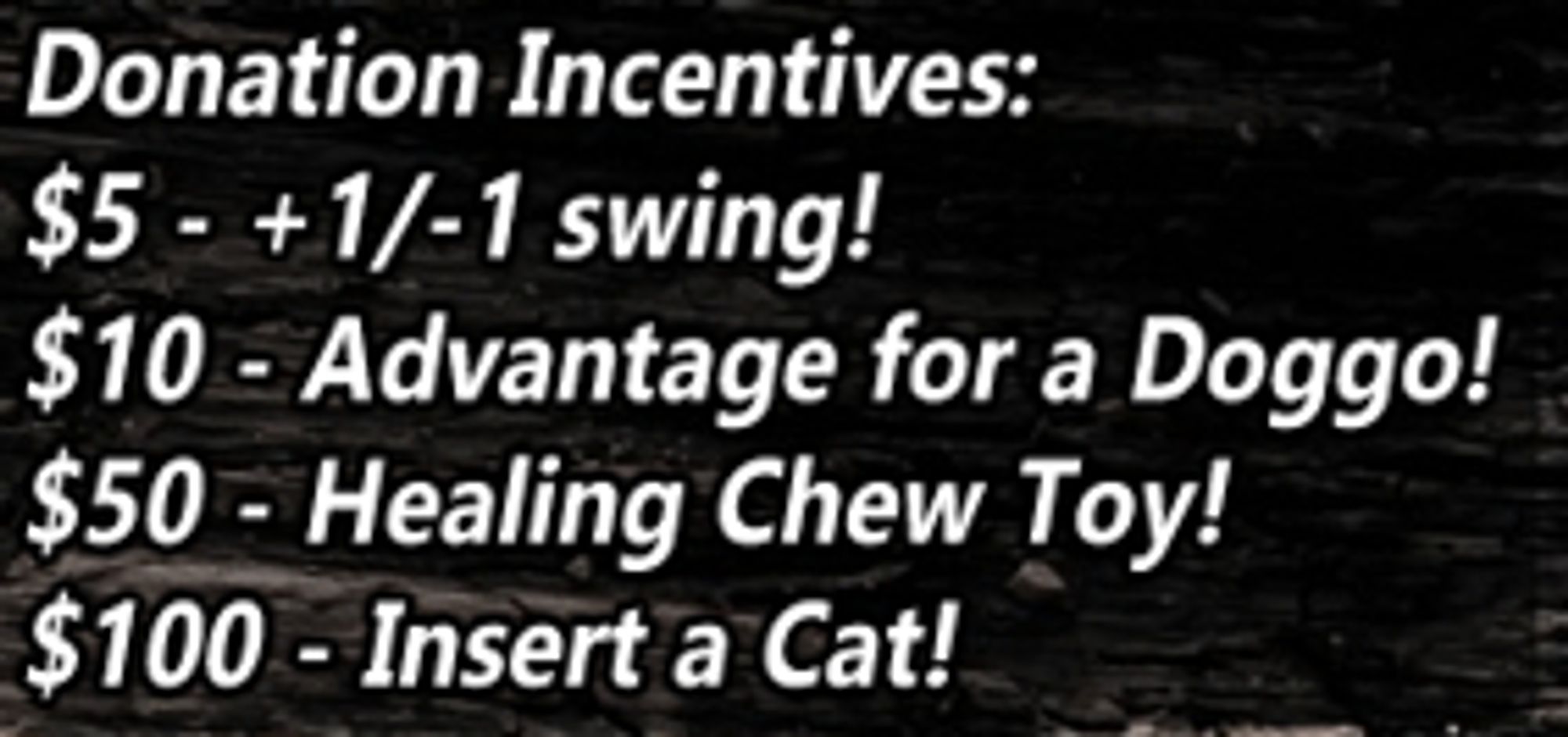 White text on a dark background: 

$5 - +1/-1 swing! Add or subtract 1 from the next skill check!
$10 - Advantage for the Doggo! Grant a chosen pupper advantage for a skill check!
$50 - Healing Chew Toy! All doggos get to instantly recover 5 HP with a quick chew break! (limit 2)
$100 - Insert a Cat! Just how will a feline affect this adventure? Let's find out! (limit 3)