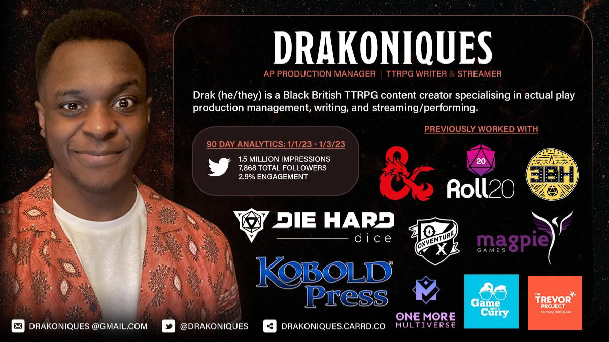 It reads: "Drakoniques, AP Production Manager | TTRPG Writer & Streamer. Drak (he/they) is a Black British TTRPG content creator specialising in actual play production management, writing, and streaming/performing. 90 day analytics: 1/1/23-1/3/23. 1.5 million impression. 7.8k followers. 2.9% engagement."

It has a picture of Drak with logos of a few brands and companies he has worked with previously. These include, Dungeons & Dragons, Roll 20, Three Black Halflings, Die Hard Dice, Oxventure, Magpie Games, Kobold Press, One More Multiverse, Game And A Curry, and The Trevor Project.