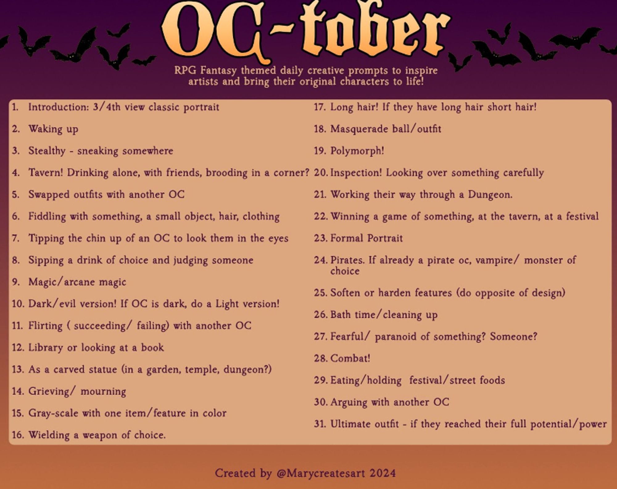 It's a list of drawing challenges labelled "OC-Tober" under the title it reads "RPG Fantasy themed daily creative prompts to inspire artists and bring their original characters to life!" The list is by @MaryCreatesArt and is as follows:
1. Introduction: 3/4th view classic portrait
2. Waking up
3. Stealthy - sneaking somewhere
4. Tavern! Drinking alone, with friends, brooding in a corner?
5. Swapped outfits with another OC
6. FIddling with something, a small object, hair, clothing
7. Tipping the chin up of an OC to look them in the eyes
8. Sipping a drink of choice and judging someone
9. Magic/arcane magic
10. Dark/evil version! If OC is dark, do a Light version!
11. Flirting (succeeding/failing) with another OC
12. Library or looking at a book
13. As a carved statue (in a garden, temple, dungeon?)
14. Grieving/mourning
15. Gray-scale with one item/feature in color
16. Wielding a weapon of choice
17. Long hair! If they have long hair short hair!
18. Masquerade ball/outfit
19. Polymorph!