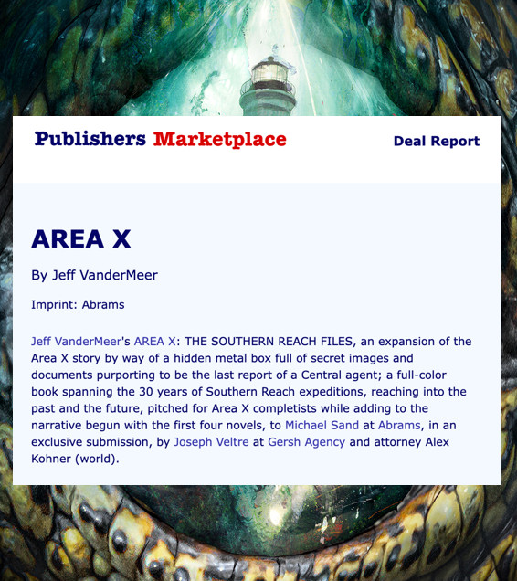 Text from Publishers Marketplace, above: Area X by Jeff VanderMeer Imprint: Abrams. Jeff VanderMeer's Area X: The Southern Reach Files, an expansion of the Area X story by way of a hidden metal box full of secret images and documents, purporting to be the last report of a Central agent; a full-color book spanning the 30 years of Southern Reach expeditions, reaching into the past and the future, pitched for Area X completists while adding to the narrative begun with the first four novels, to Michael Sands at Abrams in an exclusive submission, by Joseph Veltre at Gersh Agency and attorney Alex Kohner (world).

Text submitted to Publishers Marketplace: An epic and mind-blowing expansion of the Area X story by way of a hidden metal box full of secret images and documents purporting to be the last report of the Central agent Karen Hargraves. Spanning the 30 years of Southern Reach expeditions, reaching into the past and the future, this full-color book will satisfy Area X completists while adding to the narrative begun with the first four novels, to Michael Sand at Abrams, in an exclusive submission, by Joseph Veltre at Gersh Agency and attorney Alex Kohner (world).