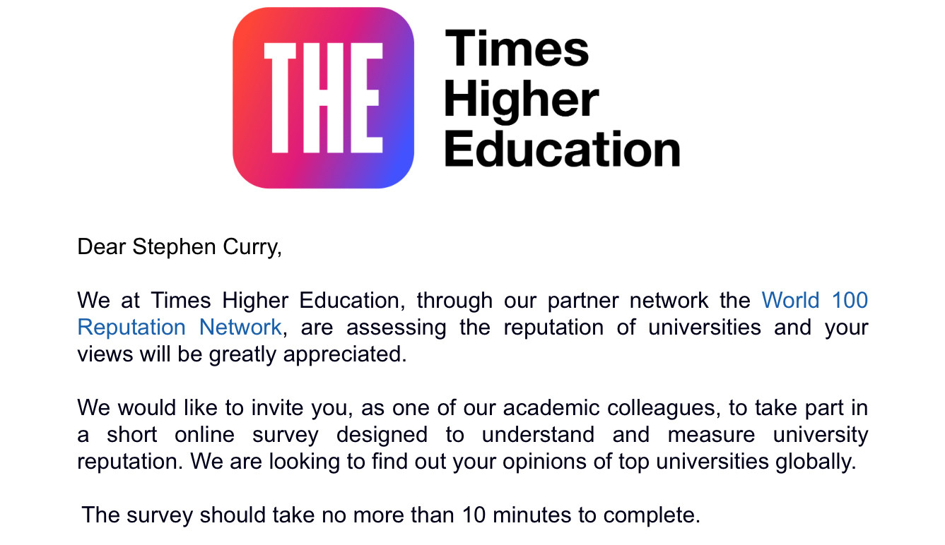 Image of an email from Times Higher Education. Reads “Dear Stephen Curry,
We at Times Higher Education, through our partner network the World 100 Reputation Network, are assessing the reputation of universities and your views will be greatly appreciated.
We would like to invite you, as one of our academic colleagues, to take part in
and
a short online survey designed to understand and measure university reputation. We are looking to find out your opinions of top universities globally.
The survey should take no more than 10 minutes to complete.”