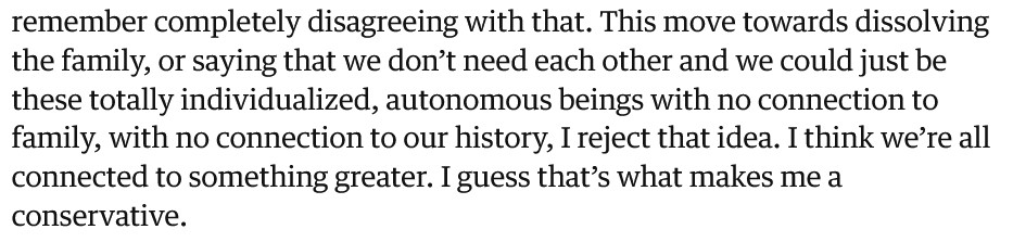 This move towards dissolving the family, or saying that we don’t need each other and we could just be these totally individualized, autonomous beings with no connection to family, with no connection to our history, I reject that idea. I think we’re all connected to something greater. I guess that’s what makes me a conservative.