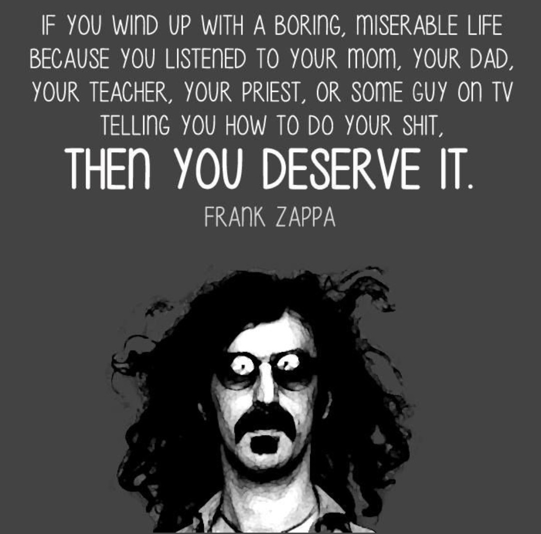If you wind up with a boring, miserable life because you listened to your mum, your dad, your teacher, your priest, or some guy on TV telling you how to do your shit, then you deserve it. - Frank Zappa