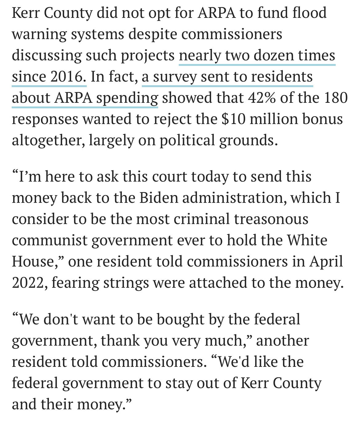 Kerr County did not opt for ARPA to fund flood
warning systems despite commissioners
discussing such projects nearly two dozen times
since 2016. In fact, a survey sent to residents
about ARPA spending showed that 42% of the 180
responses wanted to reject the $10 million bonus
altogether, largely on political grounds.

"I'm here to ask this court today to send this
money back to the Biden administration, which I
consider to be the most criminal treasonous
communist government ever to hold the White
House,' one resident told commissioners in April
2022, fearing strings were attached to the money.

"We don't want to be bought by the federal
government, thank you very much," another
resident told commissioners. "We'd like the
federal government to stay out of Kerr County
and their money."

