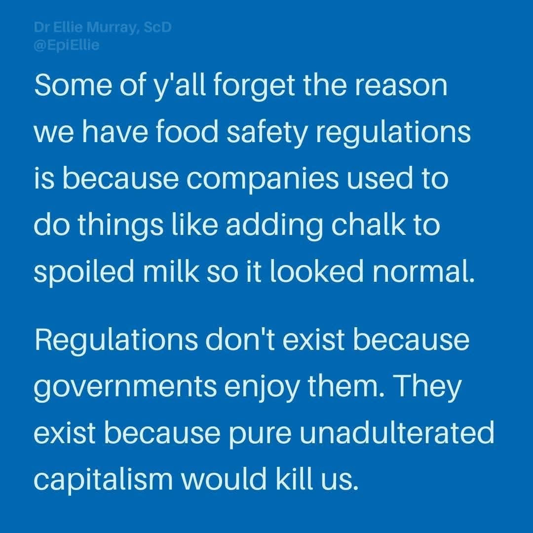 Dr Ellie Murray, ScD
@EpiEllie

Some ofy'all forget the reason
we have food safety regulations
is because companies used to
do things like adding chalk to
spoiled milk SO it looked normal.

Regulations don't exist because
governments enjoy them. They
exist because pure unadulterated
capitalism would kill us.

