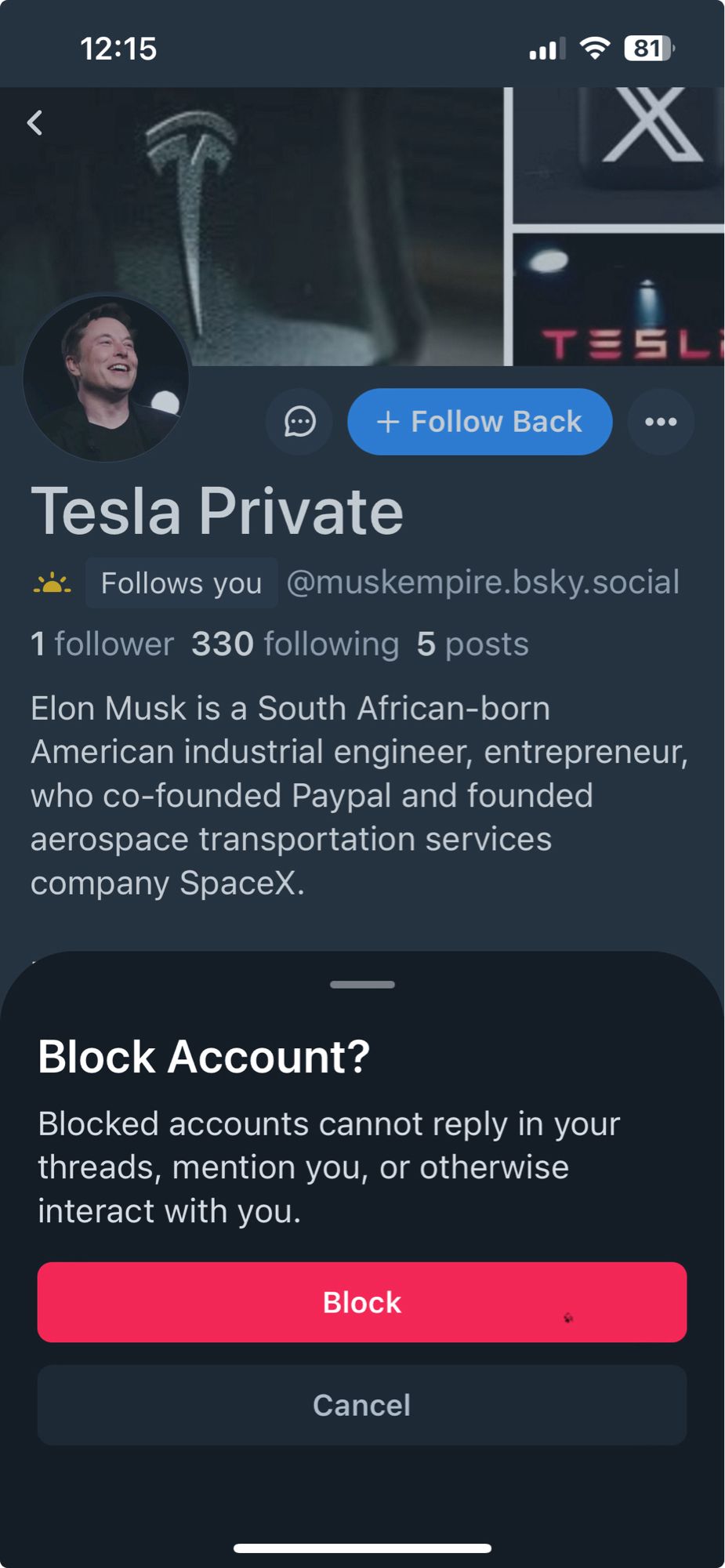 12:15
• 分［81
Q
+ Follow Back
TESL
•••
Tesla Private
:. Follows you@muskempire.bsky.social
1 follower 330 following 5 posts
Elon Musk is a South African-born American industrial engineer, entrepreneur, who co-founded Paypal and founded aerospace transportation services company SpaceX.
Block Account?
Blocked accounts cannot reply in your threads, mention you, or otherwise interact with you.
Block
Cancel