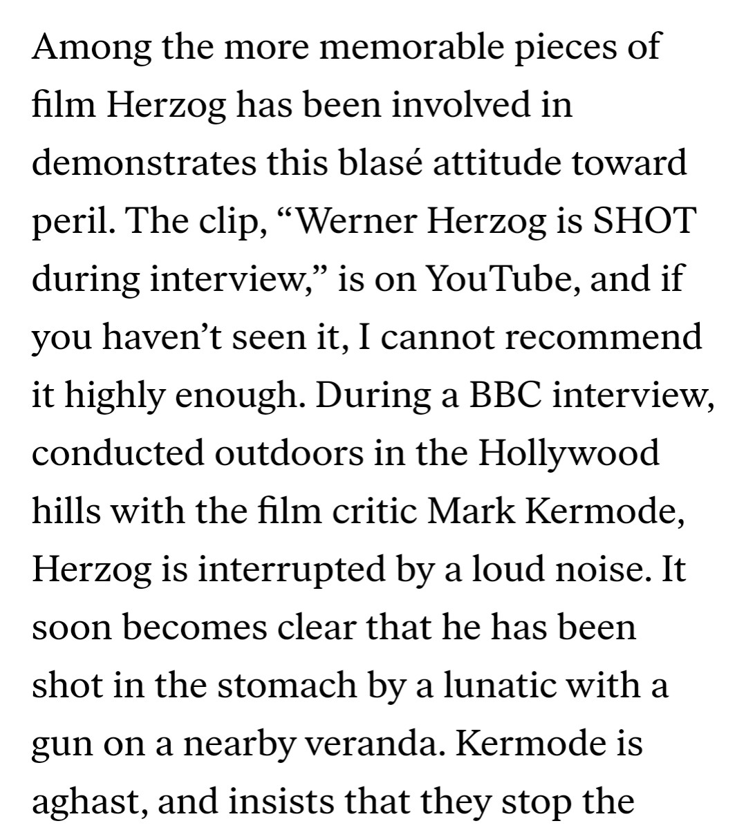 Among the more memorable pieces of film Herzog has been involved in demonstrates this blasé attitude toward peril. The clip, “Werner Herzog is SHOT during interview,” is on YouTube, and if you haven’t seen it, I cannot recommend it highly enough. During a BBC interview, conducted outdoors in the Hollywood hills with the film critic Mark Kermode, Herzog is interrupted by a loud noise. It soon becomes clear that he has been shot in the stomach by a lunatic with a gun on a nearby veranda. Kermode is aghast, and insists that they stop the