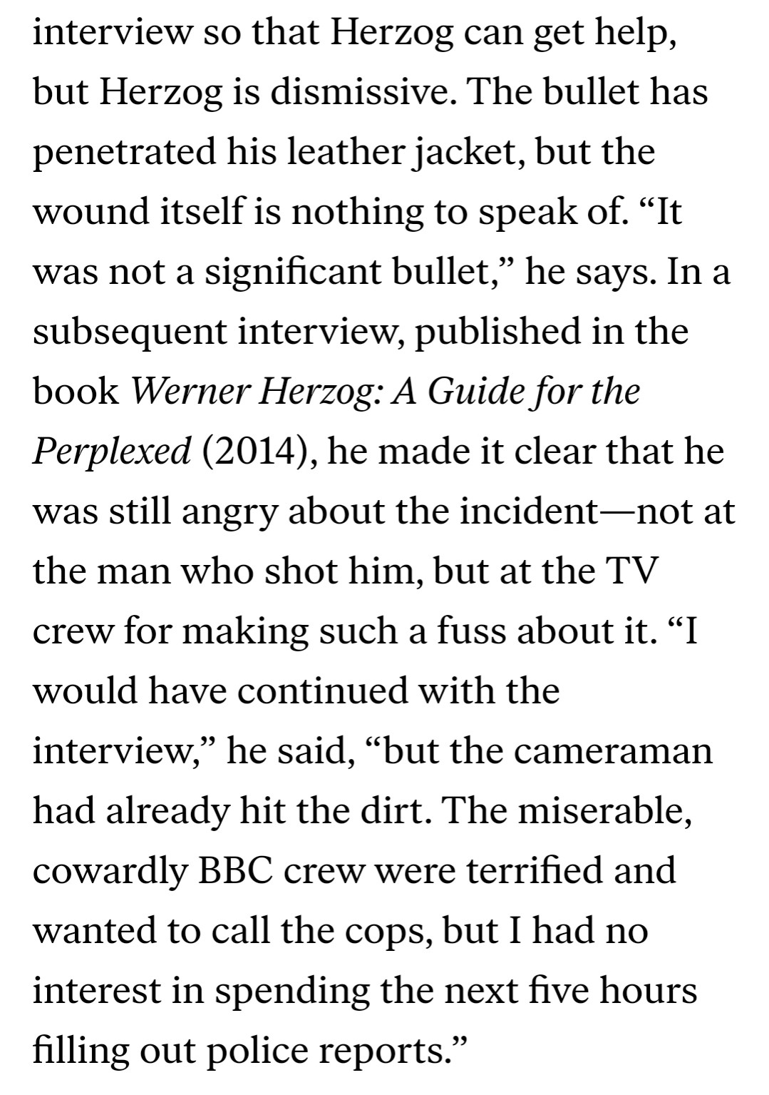 interview so that Herzog can get help, but Herzog is dismissive. The bullet has penetrated his leather jacket, but the wound itself is nothing to speak of. “It was not a significant bullet,” he says. In a subsequent interview, published in the book Werner Herzog: A Guide for the Perplexed (2014), he made it clear that he was still angry about the incident—not at the man who shot him, but at the TV crew for making such a fuss about it. “I would have continued with the interview,” he said, “but the cameraman had already hit the dirt. The miserable, cowardly BBC crew were terrified and wanted to call the cops, but I had no interest in spending the next five hours filling out police reports.”