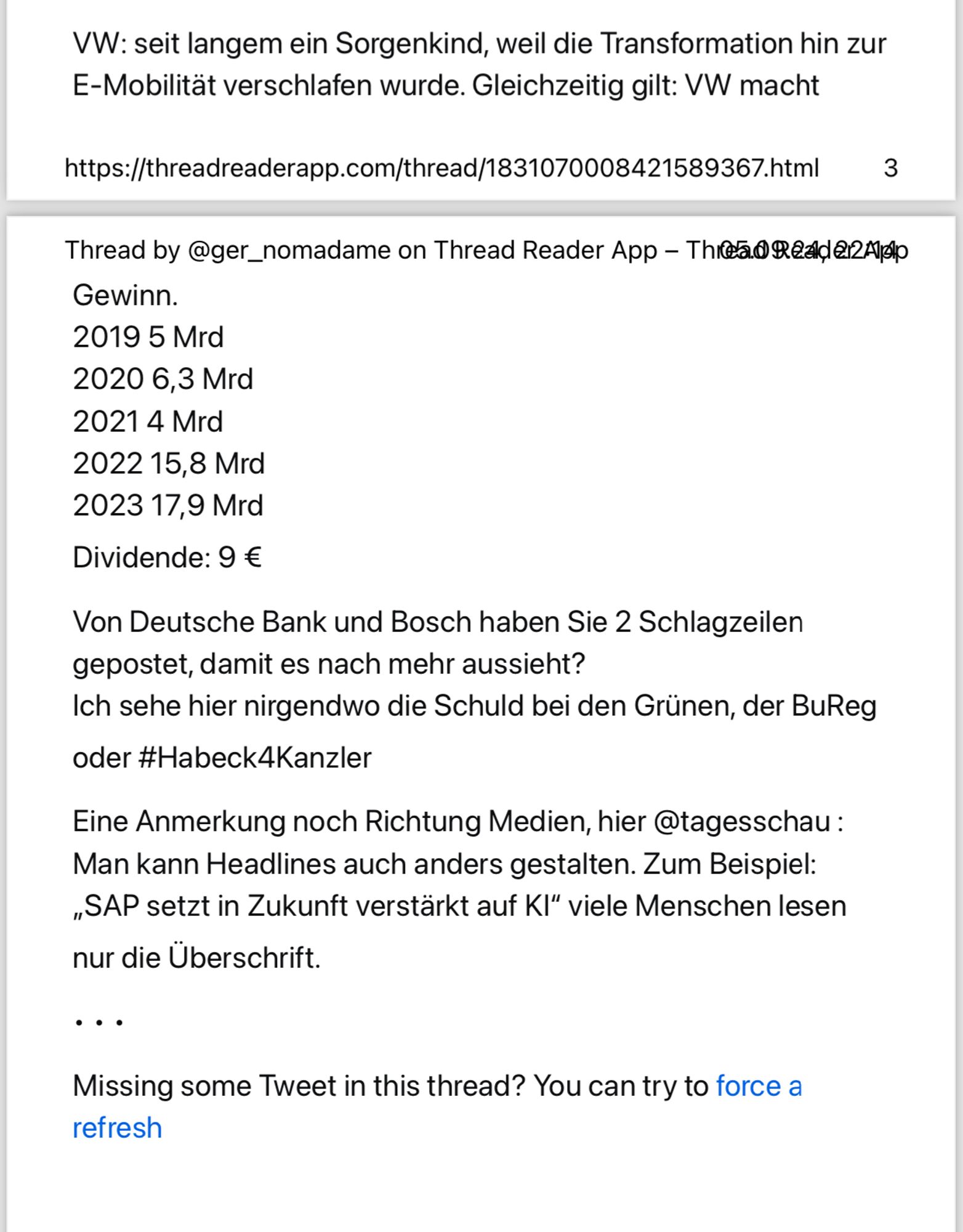 Antwort auf  einen Post von Jens Spahn. Text folgt ab hier.

VW: seit langem ein Sorgenkind, weil die Transformation hin zur
 E-Mobilität verschlafen wurde. Gleichzeitig gilt: VW macht
 https://threadreaderapp.com/thread/1831070008421589367.html
 Thread by @ger_nomadame on Thread Reader App - Thr@a® Read 212App
 Gewinn.
 2019 5 Mrd
 2020 6,3 Mrd
 2021 4 Mrd
 2022 15,8 Mrd
 2023 17,9 Mrd
 Dividende: 9 €
 Von Deutsche Bank und Bosch haben Sie 2 Schlagzeilen
 gepostet, damit es nach mehr aussieht?
 Ich sehe hier nirgendwo die Schuld bei den Grünen, der BuReg
 oder #Habeck4Kanzler
 Eine Anmerkung noch Richtung Medien, hier @tagesschau:
 Man kann Headlines auch anders gestalten. Zum Beispiel:
 „SAP setzt in Zukunft verstärkt auf KI" viele Menschen lesen
 nur die Überschrift.
 ...
 Missing some Tweet in this thread? You can try to force a
 refresh