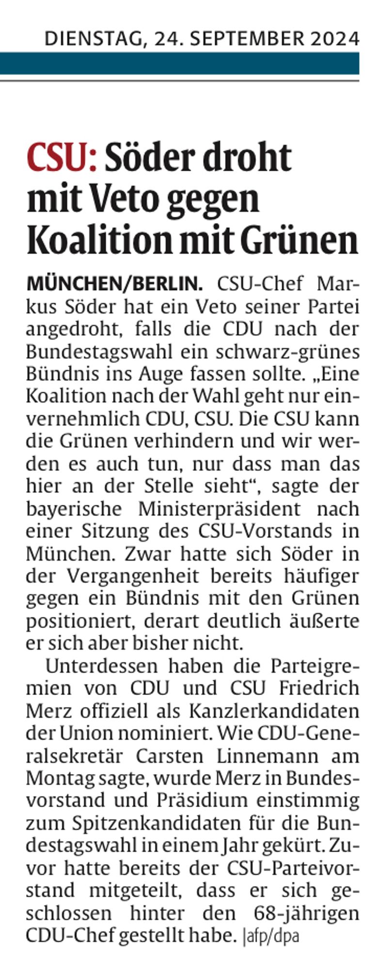 Aktueller Artikel aus der Tageszeitung Die #Rheinpfalz 
DIENSTAG, 24. SEPTEMBER 2024
 CSU: Söder droht
 mit Veto gegen
 Koalition mit Grünen
 MÜNCHEN/BERLIN. CSU-Chef Mar-
 kus Söder hat ein Veto seiner Partei
 angedroht, falls die CDU nach der
 Bundestagswahl ein schwarz-grünes
 Bündnis ins Auge fassen sollte. „Eine
 Koalition nach der Wahl geht nur ein-
 vernehmlich CDU, CSU. Die CSU kann
 die Grünen verhindern und wir wer-
 den es auch tun, nur dass man das
 hier an der Stelle sieht", sagte der
 bayerische Ministerpräsident nach
 einer Sitzung des CSU-Vorstands in
 München. Zwar hatte sich Söder in
 der Vergangenheit bereits häufiger
 gegen ein Bündnis mit den Grünen
 positioniert, derart deutlich äußerte
 er sich aber bisher nicht.
 Unterdessen haben die Parteigre-
 mien von CDU und CSU Friedrich
 Merz offiziell als Kanzlerkandidaten
 der Union nominiert. Wie CDU-Gene-
 ralsekretär Carsten Linnemann am
 Montag sagte, wurde Merz in Bundes-
 vorstand und Präsidium einstimmig
 zum Spitzenkandidaten für die Bun-
 destagswahl in einem Jahr gekürt. Zu-
 vor hatte bereits der CSU-Parteivor-
 stand mitgeteilt, dass er sich ge-
 schlossen hinter den 68-jährigen
 CDU-Chef gestellt habe. |afp/dpa