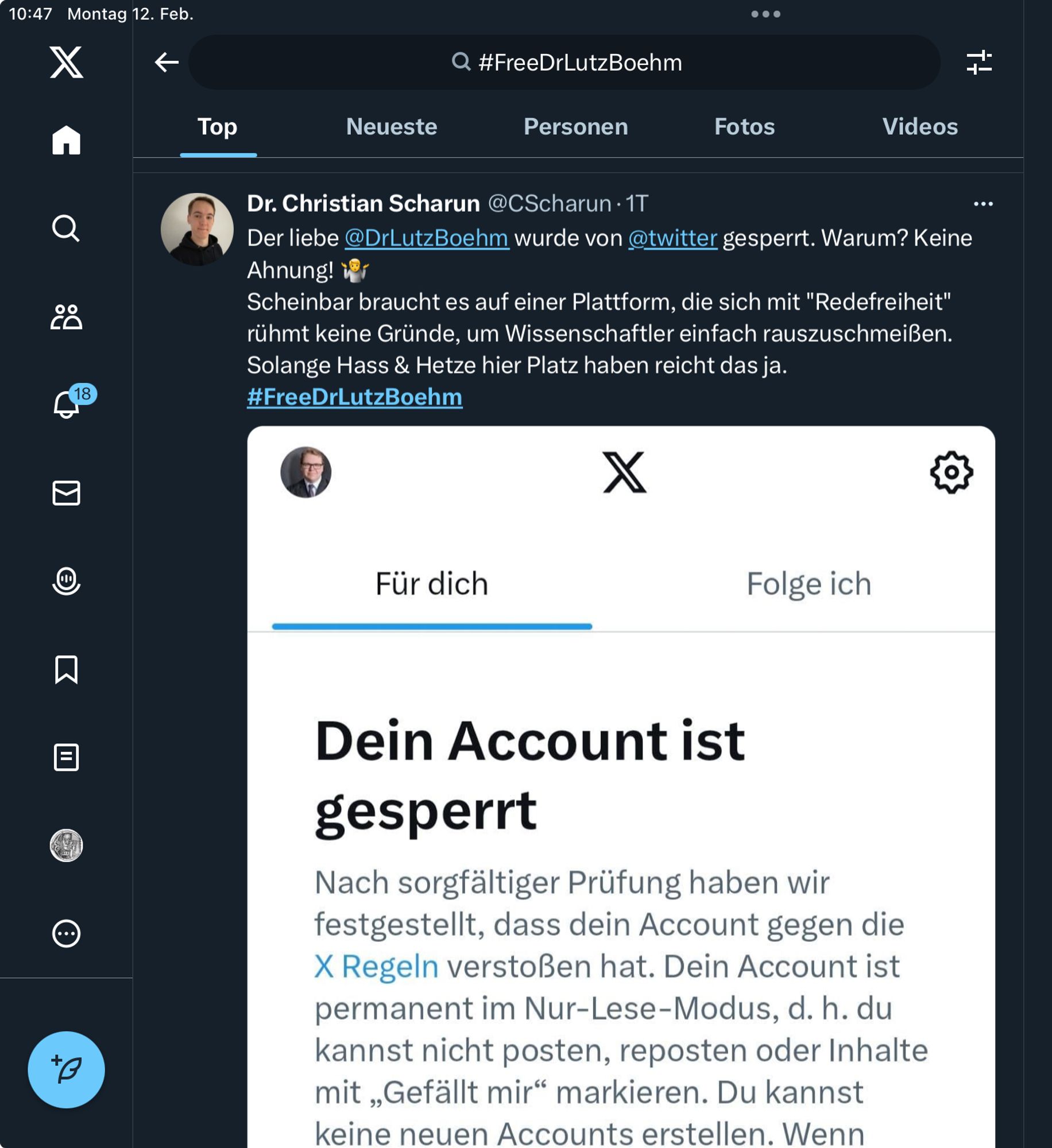 Screenshot aus Twitter mit folgendem Text:
10:47 Montag 12. Feb.
 #FreeDrLutzBoehm
 Dr. Christian Scharun @CScharun • 1T
 Der liebe @DrLutzBoehm wurde von @twitter gesperrt. Warum? Keine
 Ahnung! *
 Scheinbar braucht es auf einer Plattform, die sich mit "Redefreiheit"
 rühmt keine Gründe, um Wissenschaftler einfach rauszuschmeißen.
 Solange Hass & Hetze hier Platz haben reicht das ja.
 #FreeDrLutzBoehm
 
Darunter sieht man den Screenshot der X Sperrbegründung

 Dein Account ist gesperrt
 Nach sorgfältiger Prüfung haben wir
 festgestellt, dass dein Account gegen die
 X Regeln verstoßen hat. Dein Account ist
 permanent im Nur-Lese-Modus, d. h. du
 kannst nicht posten, reposten oder Inhalte
 mit „Gefällt mir" markieren. Du kannst
 keine neuen Accounts erstellen. Wenn