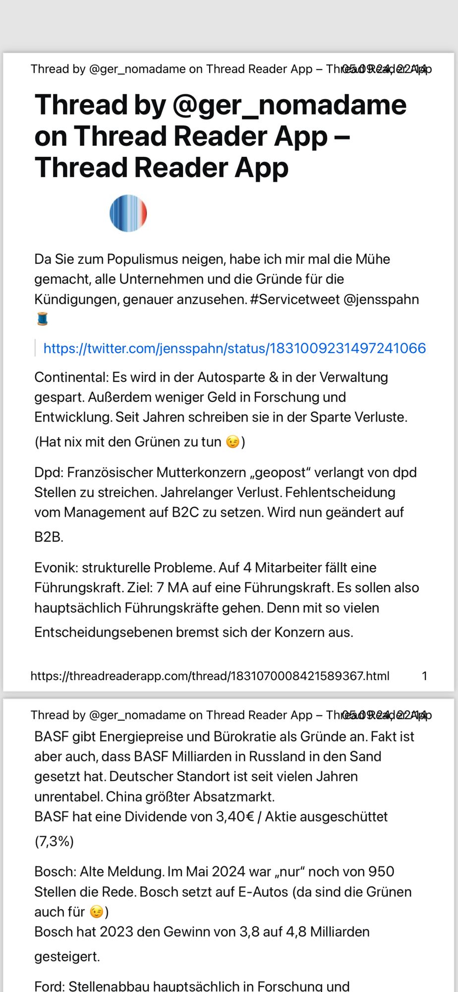 Antwort auf  einen Post von Jens Spahn. Text folgt ab hier.

Thread by @ger_nomadame on Thread Reader App - Thr@a® Reald 212A/po
 Thread by @ger_nomadame
 on Thread Reader App -
 Thread Reader App
 Da Sie zum Populismus neigen, habe ich mir mal die Mühe
 gemacht, alle Unternehmen und die Gründe für die
 Kündigungen, genauer anzusehen. #Servicetweet @jensspahn
 https://twitter.com/jensspahn/status/1831009231497241066
 Continental: Es wird in der Autosparte & in der Verwaltung
 gespart. Außerdem weniger Geld in Forschung und
 Entwicklung. Seit Jahren schreiben sie in der Sparte Verluste.
 (Hat nix mit den Grünen zu tun (S)
 Dpd: Französischer Mutterkonzern „geopost" verlangt von dpd
 Stellen zu streichen. Jahrelanger Verlust. Fehlentscheidung
 vom Management auf B2C zu setzen. Wird nun geändert auf
 B2B.
 Evonik: strukturelle Probleme. Auf 4 Mitarbeiter fällt eine
 Führungskraft. Ziel: 7 MA auf eine Führungskraft. Es sollen also
 hauptsächlich Führungskräfte gehen. Denn mit so vielen
 Entscheidungsebenen bremst sich der Konzern aus.
 https://threadreaderapp.com/thread/1831070008421589367.html
 Thread by @ger_nomadame on Thread Reader App - Thea®Reade12 Apsi
 BASF gibt Energiepreise und Bürokratie als Gründe an. Fakt ist
 aber auch, dass BASF Milliarden in Russland in den Sand
 gesetzt hat. Deutscher Standort ist seit vielen Jahren
 unrentabel. China größter Absatzmarkt.
 BASF hat eine Dividende von 3,40€ / Aktie ausgeschüttet
 (7,3%)
 Bosch: Alte Meldung. Im Mai 2024 war „nur" noch von 950
 Stellen die Rede. Bosch setzt auf E-Autos (da sind die Grünen
 auch für (=)
 Bosch hat 2023 den Gewinn von 3,8 auf 4,8 Milliarden
 gesteigert.
 Ford: Stellenabbau hauotsächlich in Forschuna und