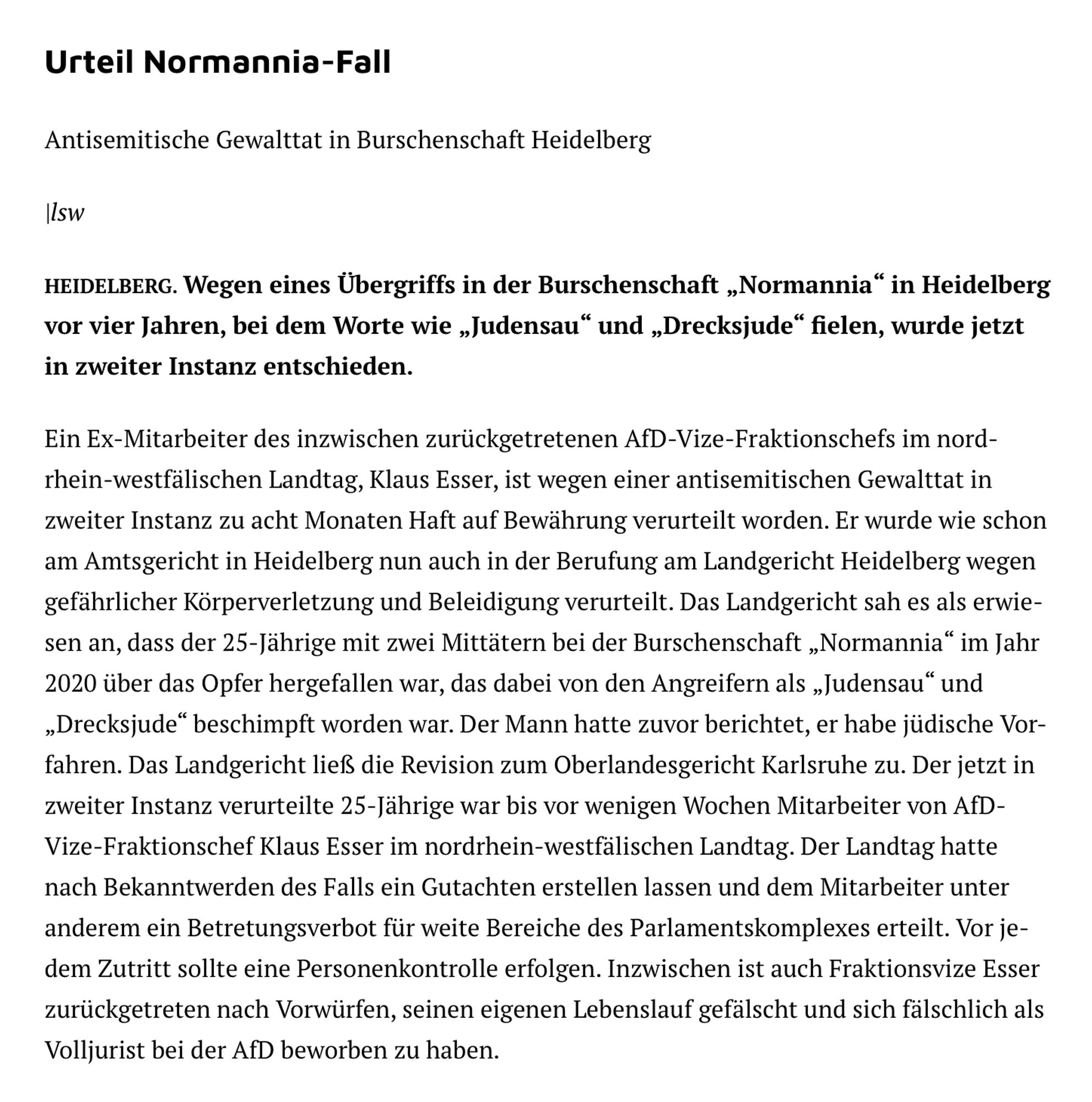 Bild zeigt Artikel aus der Tageszeitung Die #Rheinpfalz. Text ab hier:

Urteil Normannia-Fall

 Antisemitische Gewalttat in Burschenschaft Heidelberg

 HEIDELBERG. Wegen eines Übergriffs in der Burschenschaft „Normannia" in Heidelberg
 vor vier Jahren, bei dem Worte wie „Judensau" und „Drecksjude" fielen, wurde jetzt
 in zweiter Instanz entschieden.

 Ein Ex-Mitarbeiter des inzwischen zurückgetretenen AfD-Vize-Fraktionschefs im nord-
 rhein-westfälischen Landtag, Klaus Esser, ist wegen einer antisemitischen Gewalttat in
 zweiter Instanz zu acht Monaten Haft auf Bewährung verurteilt worden. Er wurde wie schon
 am Amtsgericht in Heidelberg nun auch in der Berufung am Landgericht Heidelberg wegen
 gefährlicher Körperverletzung und Beleidigung verurteilt. Das Landgericht sah es als erwie-
 sen an, dass der 25-Jährige mit zwei Mittätern bei der Burschenschaft „Normannia" im Jahr
 2020 über das Opfer hergefallen war, das dabei von den Angreifern als „Judensau" und
 „Drecksjude" beschimpft worden war. Der Mann hatte zuvor berichtet, er habe jüdische Vor-
 fahren. Das Landgericht ließ die Revision zum Oberlandesgericht Karlsruhe zu. Der jetzt in
 zweiter Instanz verurteilte 25-Jährige war bis vor wenigen Wochen Mitarbeiter von AfD-
 Vize-Fraktionschef Klaus Esser im nordrhein-westfälischen Landtag. Der Landtag hatte
 nach Bekanntwerden des Falls ein Gutachten erstellen lassen und dem Mitarbeiter unter
 anderem ein Betretungsverbot für weite Bereiche des Parlamentskomplexes erteilt. Vor je-
 dem Zutritt sollte eine Personenkontrolle erfolgen. Inzwischen ist auch Fraktionsvize Esser
 zurückgetreten nach Vorwürfen, seinen eigenen Lebenslauf gefälscht und sich fälschlich als
 Volljurist bei der AfD beworben zu haben.