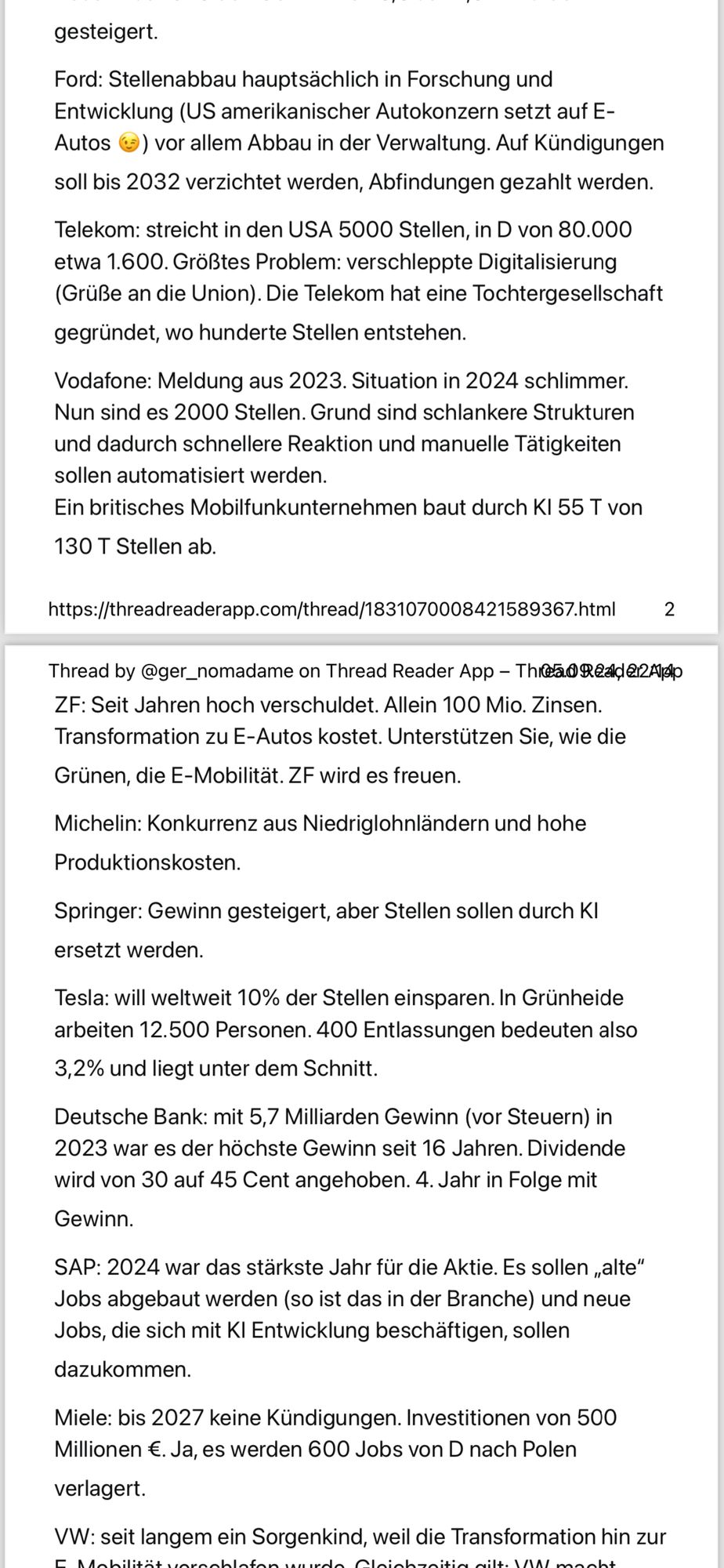 Antwort auf  einen Post von Jens Spahn. Text folgt ab hier.

gesteigert.
 Ford: Stellenabbau hauptsächlich in Forschung und
 Entwicklung (US amerikanischer Autokonzern setzt auf E-
 Autos (-) vor allem Abbau in der Verwaltung. Auf Kündigungen
 soll bis 2032 verzichtet werden, Abfindungen gezahlt werden.
 Telekom: streicht in den USA 5000 Stellen, in D von 80.000
 etwa 1.600. Größtes Problem: verschleppte Digitalisierung
 (Grüße an die Union). Die Telekom hat eine Tochtergesellschaft
 gegründet, wo hunderte Stellen entstehen.
 Vodafone: Meldung aus 2023. Situation in 2024 schlimmer.
 Nun sind es 2000 Stellen. Grund sind schlankere Strukturen
 und dadurch schnellere Reaktion und manuelle Tätigkeiten
 sollen automatisiert werden.
 Ein britisches Mobilfunkunternehmen baut durch Kl 55 T von
 130 T Stellen ab.
 https://threadreaderapp.com/thread/1831070008421589367.html
 2
 Thread by @ger_nomadame on Thread Reader App - Thea® Read212App
 ZF: Seit Jahren hoch verschuldet. Allein 100 Mio. Zinsen.
 Transformation zu E-Autos kostet. Unterstützen Sie, wie die
 Grünen, die E-Mobilität. ZF wird es freuen.
 Michelin: Konkurrenz aus Niedriglohnländern und hohe
 Produktionskosten.
 Springer: Gewinn gesteigert, aber Stellen sollen durch K
 ersetzt werden.
 Tesla: will weltweit 10% der Stellen einsparen. In Grünheide
 arbeiten 12.500 Personen. 400 Entlassungen bedeuten also
 3,2% und liegt unter dem Schnitt.
 Deutsche Bank: mit 5,7 Milliarden Gewinn (vor Steuern) in
 2023 war es der höchste Gewinn seit 16 Jahren. Dividende
 wird von 30 auf 45 Cent angehoben. 4. Jahr in Folge mit
 Gewinn.
 SAP: 2024 war das stärkste Jahr für die Aktie. Es sollen „alte"
 Jobs abgebaut werden (so ist das in der Branche) und neue
 Jobs, die sich mit Kl Entwicklung beschäftigen, sollen
 dazukommen.
 Miele: bis 2027 keine Kündigungen. Investitionen von 500
 Millionen €. Ja, es werden 600 Jobs von D nach Polen
 verlagert.
 VW: seit langem ein Sorgenkind, weil die Transformation hin zur