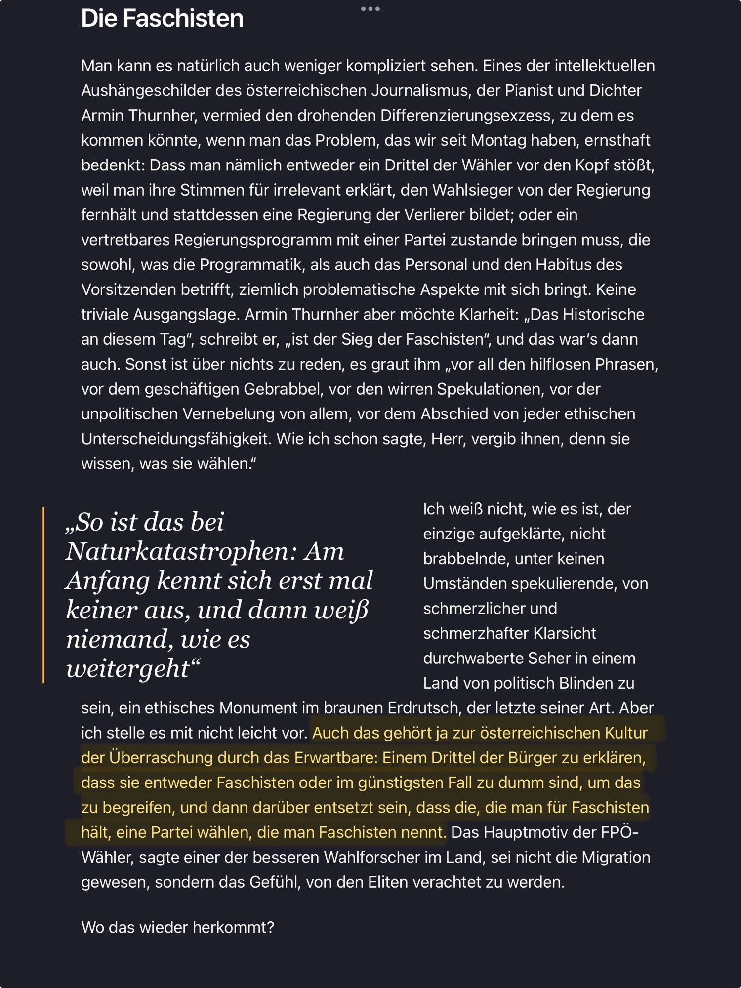 Artikel, Teil 2 von 3. Text ab hier:

Die Faschisten
 ...
 Man kann es natürlich auch weniger kompliziert sehen. Eines der intellektuellen
 Aushängeschilder des österreichischen Journalismus, der Pianist und Dichter
 Armin Thurnher, vermied den drohenden Differenzierungsexzess, zu dem es
 kommen konnte, wenn man das Problem, das wir seit Montag haben, ernsthaft
 bedenkt: Dass man nämlich entweder ein Drittel der Wähler vor den Kopf stößt,
 weil man ihre Stimmen für irrelevant erklärt, den Wahlsieger von der Regierung
 fernhalt und stattdessen eine Regierung der Verlierer bildet; oder ein
 vertretbares Regierungsprogramm mit einer Partei zustande bringen muss, die
 sowohl, was die Programmatik, als auch das Personal und den Habitus des
 Vorsitzenden betrifft, ziemlich problematische Aspekte mit sich bringt. Keine
 triviale Ausgangslage. Armin Thurnher aber möchte Klarheit: „Das Historische
 an diesem Tag", schreibt er, „ist der Sieg der Faschisten", und das war's dann
 auch. Sonst ist über nichts zu reden, es graut ihm „vor all den hilflosen Phrasen,
 vor dem geschäftigen Gebrabbel, vor den wirren Spekulationen, vor der
 unpolitischen Vernebelung von allem, vor dem Abschied von jeder ethischen
 Unterscheidungsfähigkeit. Wie ich schon sagte, Herr, vergib ihnen, denn sie
 wissen, was sie wählen."
 „So ist das bei
 Ich weiß nicht, wie es ist, der
 einzige aufgeklärte, nicht
 Naturkatastrophen: Am
 brabbelnde, unter keinen
 Anfang kennt sich erst mal
 Umständen spekulierende, von
 keiner aus, und dann weiß
 schmerzlicher und
 niemand, wie es
 schmerzhafter Klarsicht
 weitergeht"
 durchwaberte Seher in einem
 Land von politisch Blinden zu
 sein, ein ethisches Monument im braunen Erdrutsch, der letzte seiner Art. Aber
 ich stelle es mit nicht leicht vor. Auch das gehört ja zur österreichischen Kultur
 der Überraschung durch das Erwartbare: Einem Drittel der Bürger zu erklären,
 dass sie entweder Faschisten oder im günstigsten Fall zu dumm sind, um das
 zu begreifen, und dann darüber entsetzt sein, dass die, die man für Faschisten
 hält, eine Partei wählen, die man Faschisten nennt. Das Hauptmotiv der FPÖ-
 Wähler, sagte einer der besseren Wahlforscher im Land, sei nicht die Migration
 gewesen, sondern das Gefühl, von den Eliten verachtet zu werden.
 Wo das wieder herkommt?