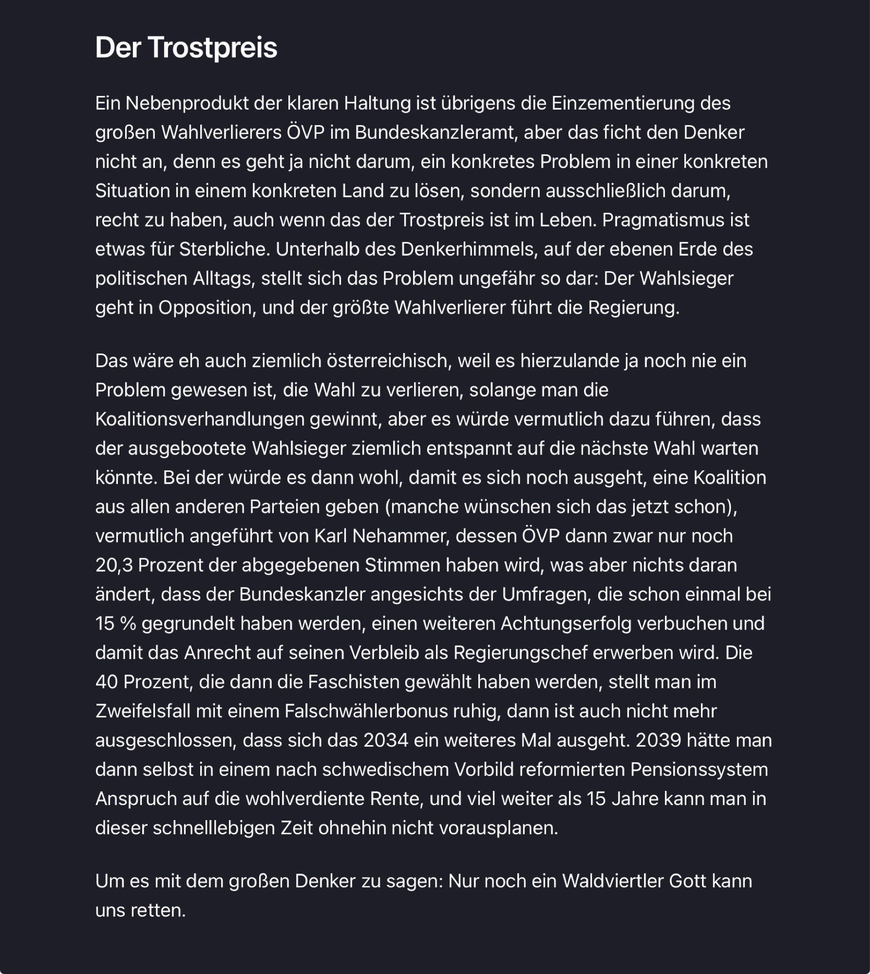 Artikel, Teil 3 von 3. Text ab hier:

Der Trostpreis
 Ein Nebenprodukt der klaren Haltung ist übrigens die Einzementierung des
 großen Wahlverlierers ÖVP im Bundeskanzleramt, aber das ficht den Denker
 nicht an, denn es geht ja nicht darum, ein konkretes Problem in einer konkreten
 Situation in einem konkreten Land zu lösen, sondern ausschließlich darum,
 recht zu haben, auch wenn das der Trostpreis ist im Leben. Pragmatismus ist
 etwas für Sterbliche. Unterhalb des Denkerhimmels, auf der ebenen Erde des
 politischen Alltags, stellt sich das Problem ungefähr so dar: Der Wahlsieger
 geht in Opposition, und der größte Wahlverlierer führt die Regierung.
 Das wäre eh auch ziemlich österreichisch, weil es hierzulande ja noch nie ein
 Problem gewesen ist, die Wahl zu verlieren, solange man die
 Koalitionsverhandlungen gewinnt, aber es würde vermutlich dazu führen, dass
 der ausgebootete Wahlsieger ziemlich entspannt auf die nächste Wahl warten
 könnte. Bei der würde es dann wohl, damit es sich noch ausgeht, eine Koalition
 aus allen anderen Parteien geben (manche wünschen sich das jetzt schon),
 vermutlich angeführt von Karl Nehammer, dessen ÖVP dann zwar nur noch
 20,3 Prozent der abgegebenen Stimmen haben wird, was aber nichts daran
 ändert, dass der Bundeskanzler angesichts der Umfragen, die schon einmal bei
 15 % gegrundelt haben werden, einen weiteren Achtungserfolg verbuchen und
 damit das Anrecht auf seinen Verbleib als Regierungschef erwerben wird. Die
 40 Prozent, die dann die Faschisten gewählt haben werden, stellt man im
 Zweifelsfall mit einem Falschwählerbonus ruhig, dann ist auch nicht mehr
 ausgeschlossen, dass sich das 2034 ein weiteres Mal ausgeht. 2039 hätte man
 dann selbst in einem nach schwedischem Vorbild reformierten Pensionssystem
 Anspruch auf die wohlverdiente Rente, und viel weiter als 15 Jahre kann man in
 dieser schnelllebigen Zeit ohnehin nicht vorausplanen.
 Um es mit dem großen Denker zu sagen: Nur noch ein Waldviertler Gott kann
 uns retten.