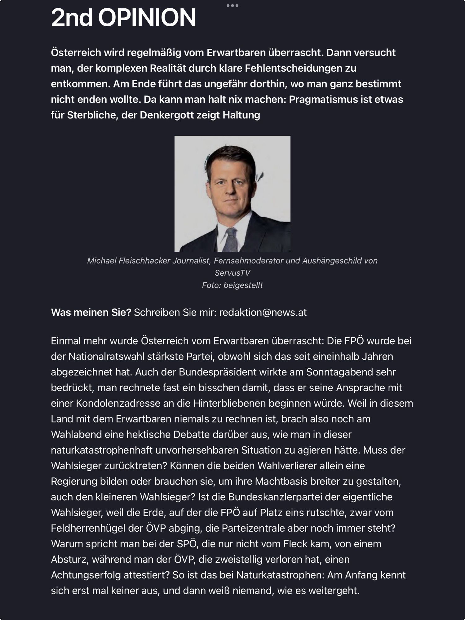 Artikel, Teil 1 von 3. Text ab hier:
 2nd OPINION
 Österreich wird regelmäßig vom Erwartbaren überrascht. Dann versucht
 man, der komplexen Realität durch klare Fehlentscheidungen zu
 entkommen. Am Ende führt das ungefähr dorthin, wo man ganz bestimmt
 nicht enden wollte. Da kann man halt nix machen: Pragmatismus ist etwas
 für Sterbliche, der Denkergott zeigt Haltung

 Michael Fleischhacker Journalist, Fernsehmoderator und Aushängeschild von
 ServusTV

 Was meinen Sie? Schreiben Sie mir: redaktion@news.at

 Einmal mehr wurde Österreich vom Erwartbaren überrascht: Die FPÖ wurde bei
 der Nationalratswahl stärkste Partei, obwohl sich das seit eineinhalb Jahren
 abgezeichnet hat. Auch der Bundespräsident wirkte am Sonntagabend sehr
 bedrückt, man rechnete fast ein bisschen damit, dass er seine Ansprache mit
 einer Kondolenzadresse an die Hinterbliebenen beginnen würde. Weil in diesem
 Land mit dem Erwartbaren niemals zu rechnen ist, brach also noch am
 Wahlabend eine hektische Debatte darüber aus, wie man in dieser
 naturkatastrophenhaft unvorhersehbaren Situation zu agieren hätte. Muss der
 Wahlsieger zurücktreten? Können die beiden Wahlverlierer allein eine
 Regierung bilden oder brauchen sie, um ihre Machtbasis breiter zu gestalten,
 auch den kleineren Wahlsieger? Ist die Bundeskanzlerpartei der eigentliche
 Wahlsieger, weil die Erde, auf der die FPÖ auf Platz eins rutschte, zwar vom
 Feldherrenhügel der ÖVP abging, die Parteizentrale aber noch immer steht?
 Warum spricht man bei der SPÖ, die nur nicht vom Fleck kam, von einem
 Absturz, während man der ÖVP, die zweistellig verloren hat, einen
 Achtungserfolg attestiert? So ist das bei Naturkatastrophen: Am Anfang kennt
 sich erst mal keiner aus, und dann weiß niemand, wie es weitergeht.