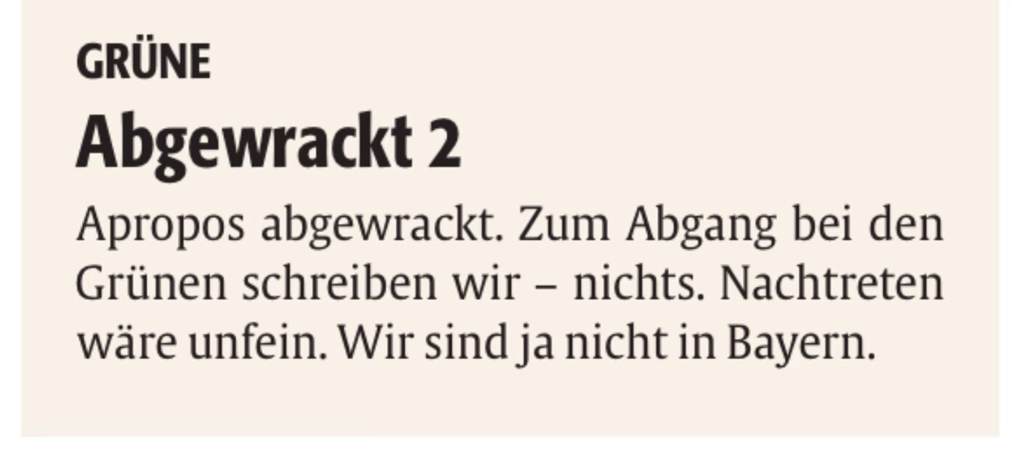 Screenshot eines Kommentars in der Tageszeitung mit folgendem Inhalt:

Abgewrackt 2 (Anmerkung zu 2: es gab einen ersten Text zu anderem Thema)

Apropos abgewrackt. Zum Abgang bei den Grünen schreiben wir – nichts.

Nachtreten wäre unfein. 

Wir sind ja nicht in Bayern.