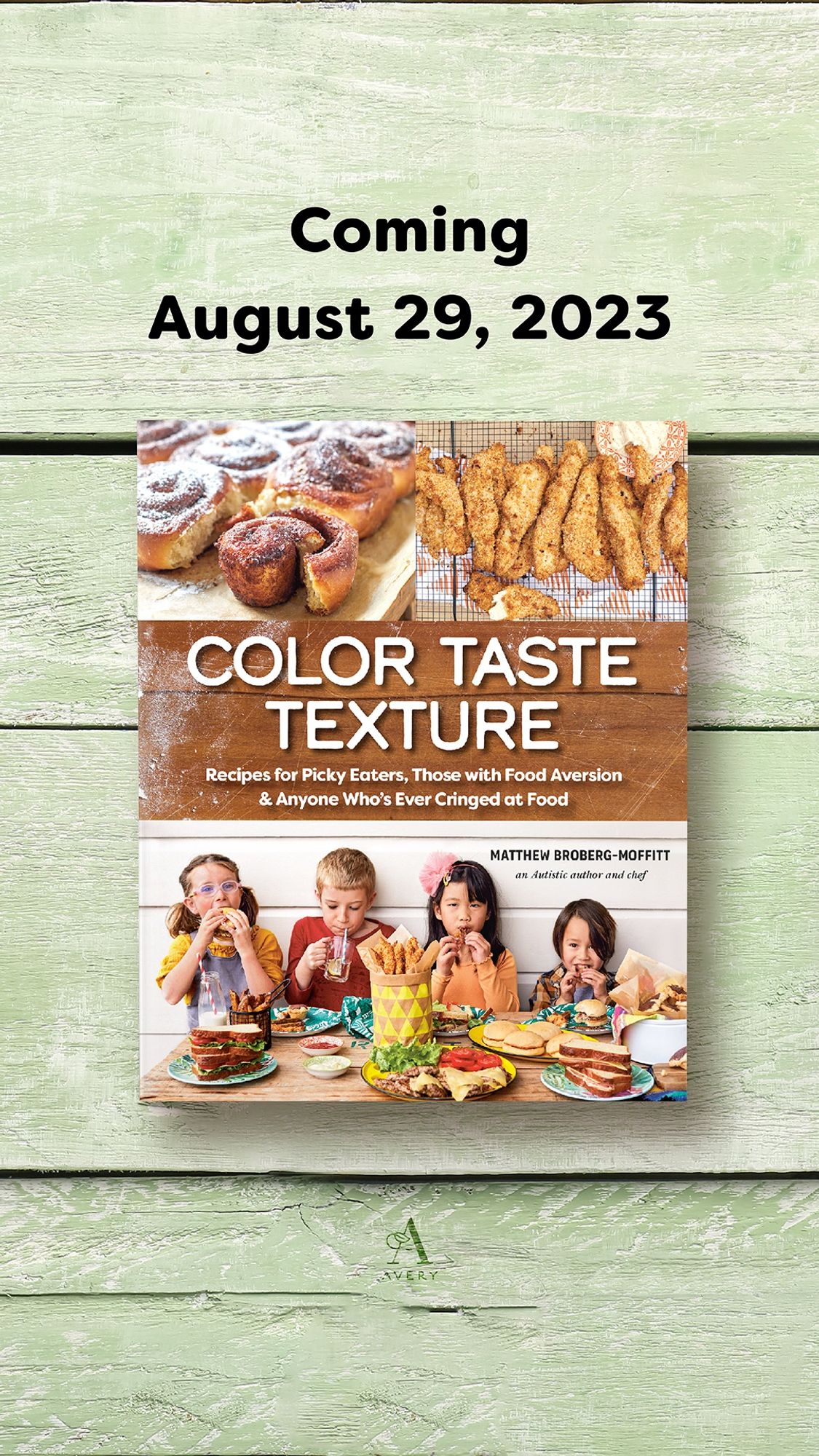 Coming
August 29, 2023
COLOR TASTE
TEXTURE
Recipes for Picky Eaters, Those with Food Aversion & Anyone Who's Ever Cringed at Food
MATTHEW BROBERG-MOFFITT
an Autistic anthor and chef
Avery