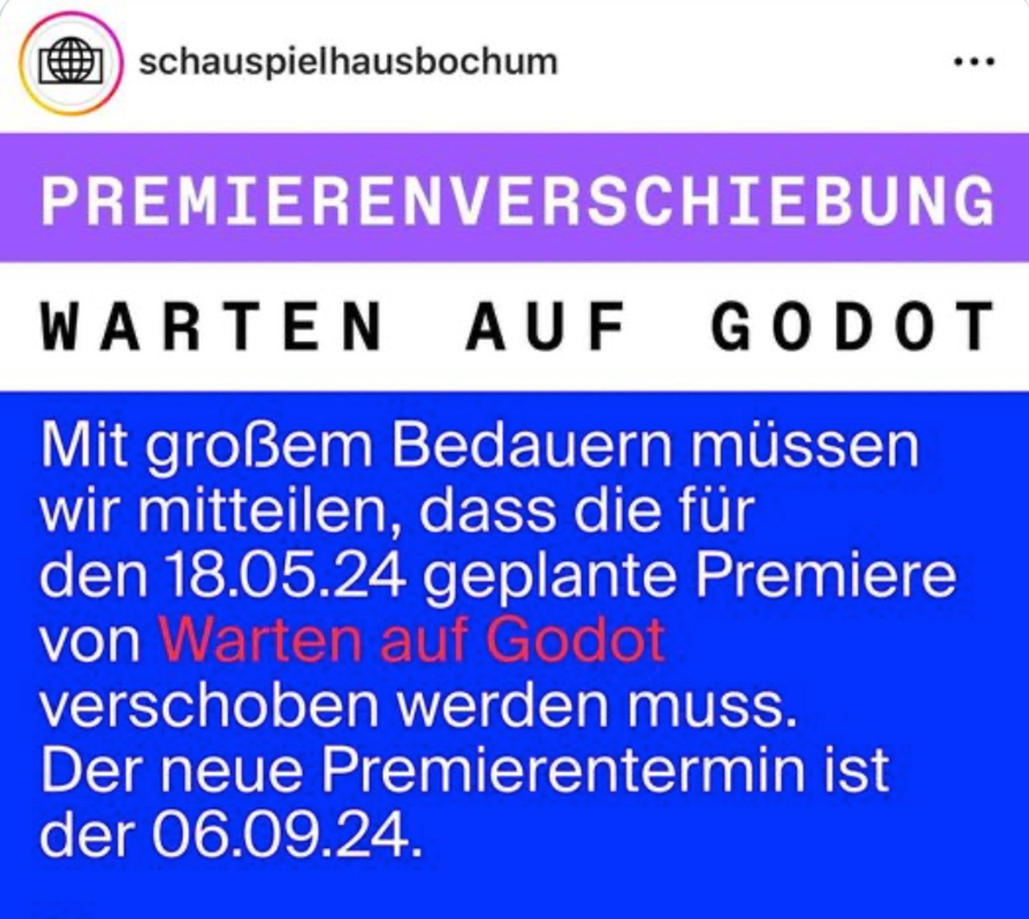 schauspielhausbochum
PREMIERENVERSCHIEBUNG 
WARTEN AUF GODOT 
Mit großem Bedauern müssen wir mitteilen, dass die für den 18.05.24 geplante Premiere von Warten auf Godot verschoben werden muss. Der neue Premierentermin ist der 06.09.24.