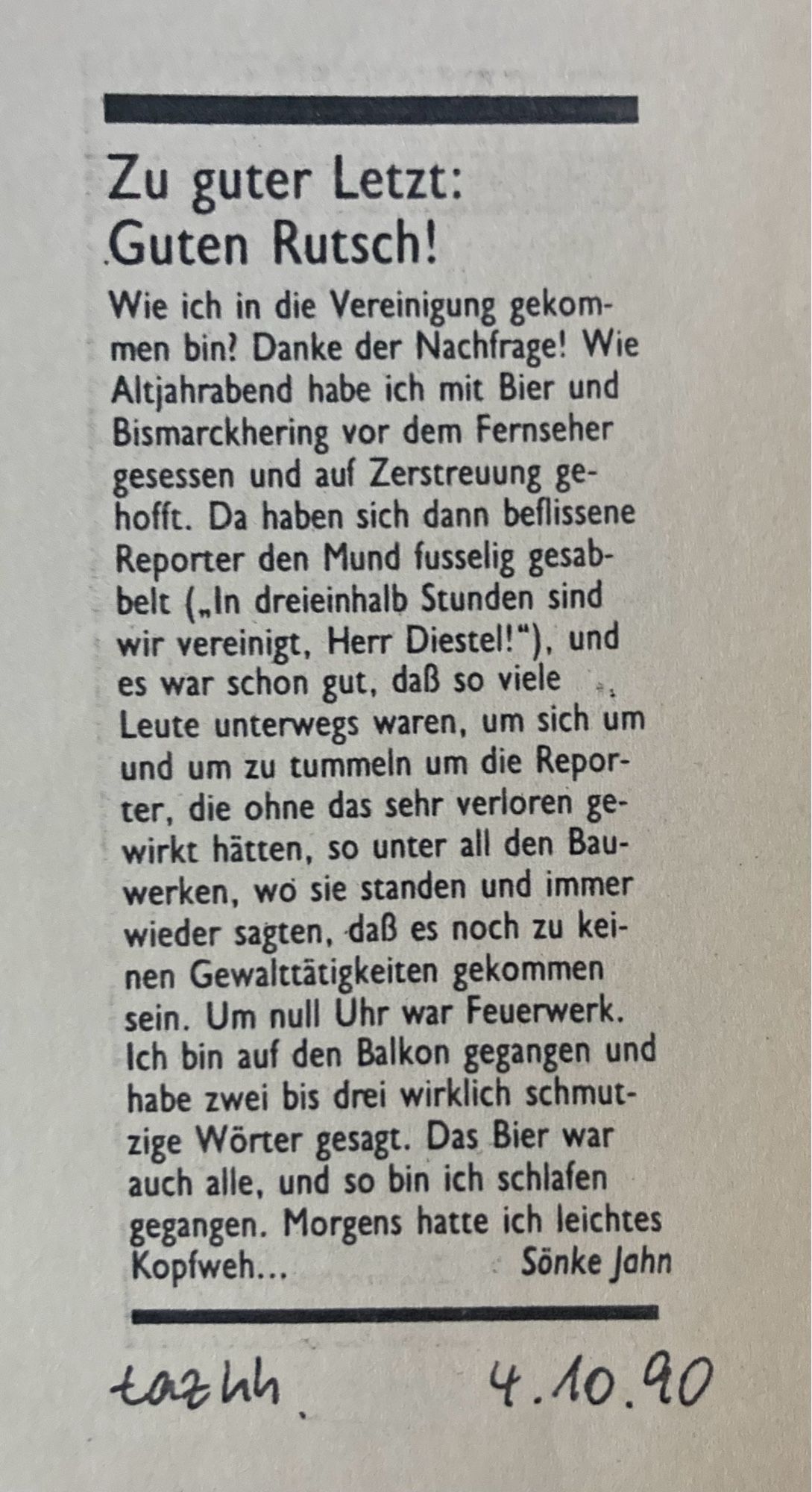 Zu guter Letzt:
Guten Rutsch!
Wie ich in die Vereinigung gekommen bin? Danke der Nachfrage! Wie Altjahrabend habe ich mit Bier und Bismarckhering vor dem Fernseher gesessen und auf Zerstreuung ge-hofft. Da haben sich dann beflissene Reporter den Mund fusselig gesabbelt („In dreieinhalb Stunden sind wir vereinigt, Herr Diestel!"), und es war schon gut, daß so viele Leute unterwegs waren, um sich um und um zu tummeln um die Repor-ter, die ohne das sehr verloren gewirkt hätten, so unter all den Bau-werken, wo sie standen und immer wieder sagten, daß es noch zu keinen Gewalttätigkeiten gekommen sein. Um null Uhr war Feuerwerk.
Ich bin auf den Balkon gegangen und habe zwei bis drei wirklich schmutzige Wörter gesagt. Das Bier war auch alle, und so bin ich schlafen gegangen. Morgens hatte ich leichtes Kopfweh...
Sönke Jahn
taz Hamburg vom 4.10.1990