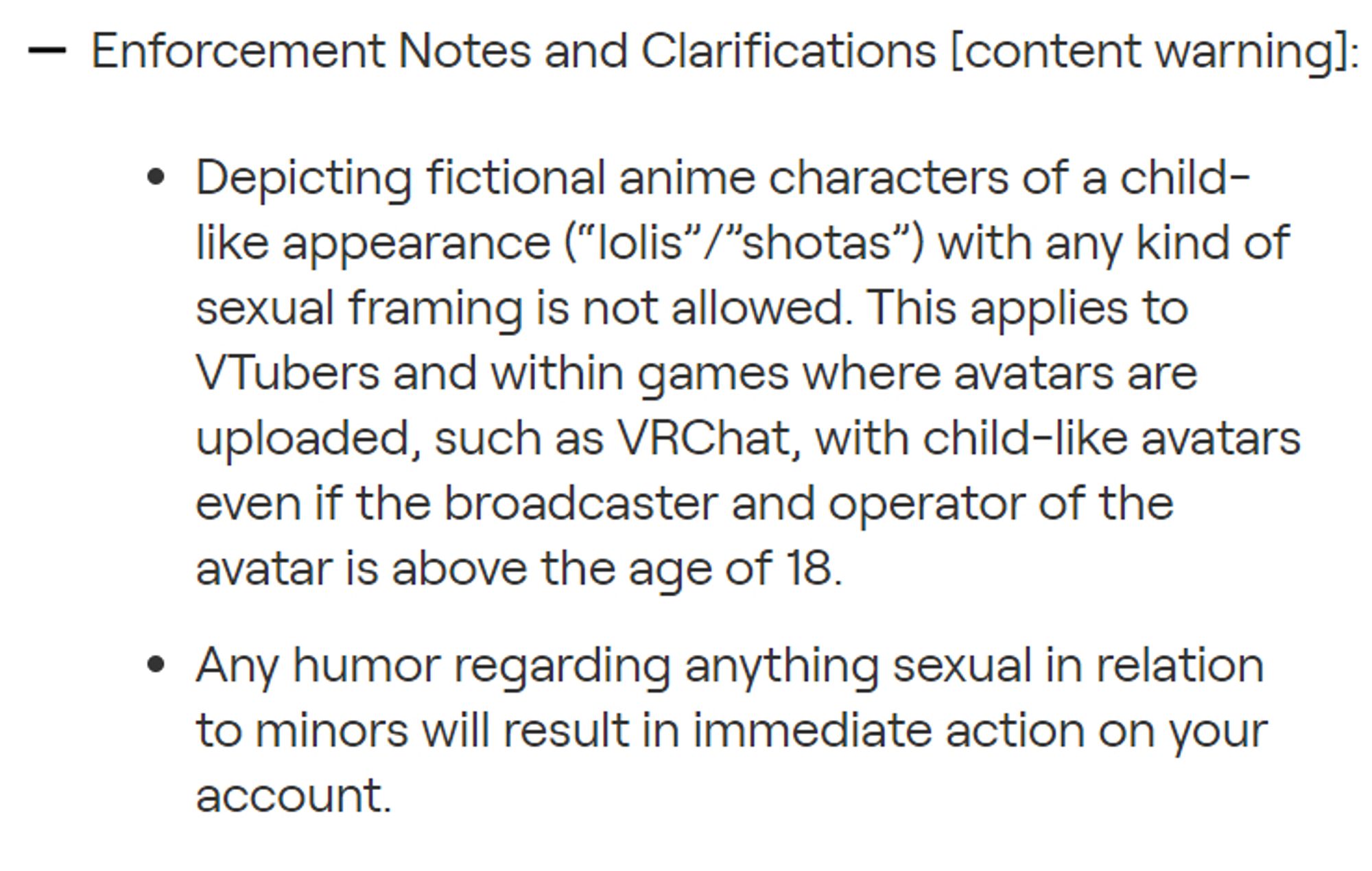 Enforcement Notes and Clarifications [Content Warning] (on twitch):
-Depicting fictional anime characters of a child like appearance(lolis-shotas) with any kind of sexual framing is not allowed. This applies to vtubers and within games where avatars are uploaded, such as vrchat, with child-like avatars even if the broadcaster and operator of the avatar is above the age of 18.
-Any humor regarding anything sexual in relation to minors will result in immediate action on your account.