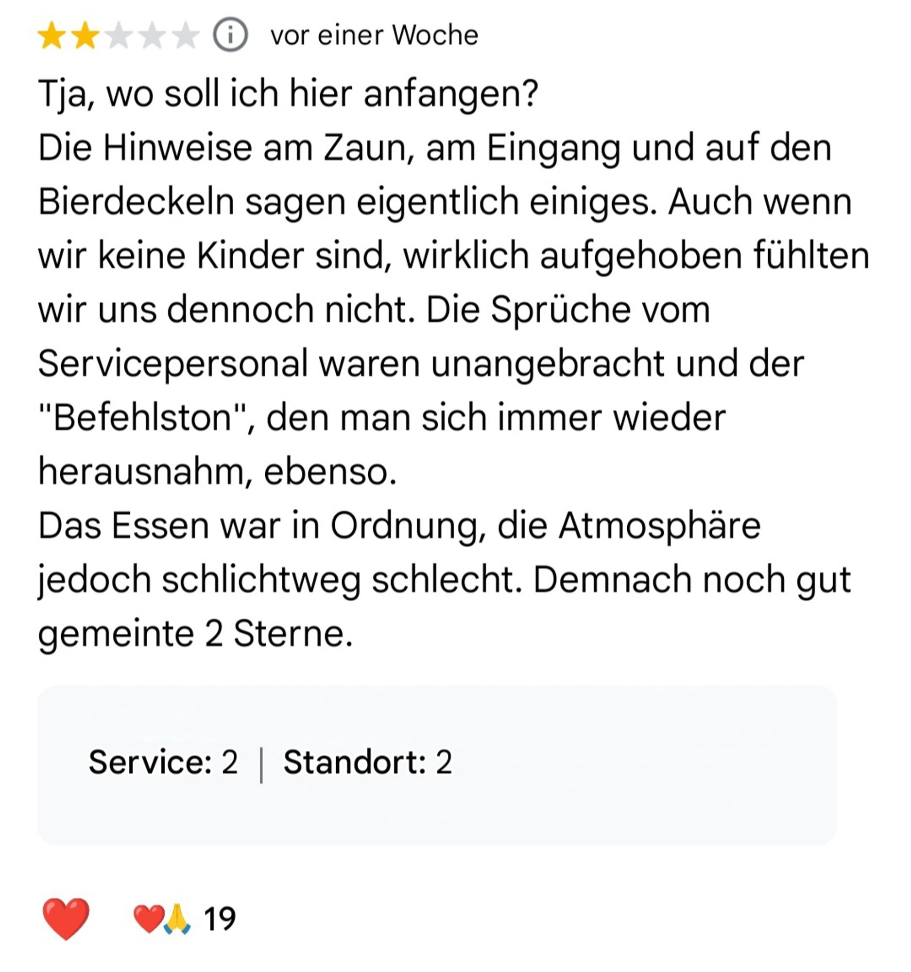 Screenshot von einer Google Rezension zu "Omas Küche":
"Tja, wo soll ich hier anfangen? Die Hinweise am Zaun, am Eingang und auf den Bierdeckeln sagen eigentlich einiges. Auch wenn wir keine Kinder sind, wirklich aufgehoben fühlten wir uns dennoch nicht. Die Sprüche vom Servicepersonal waren unangebracht und der "Befehlston", den man sich immer wieder herausnahm, ebenso.
Das Essen war in Ordnung, die Atmosphäre jedoch schlichtweg schlecht. Demnach noch gut gemeinte 2 Sterne."