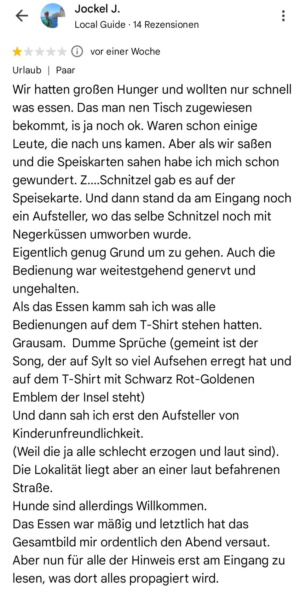 Screenshot von einer Google Rezension zu "Omas Küche":
"Wir hatten großen Hunger und wollten nur schnell was essen. Das man nen Tisch zugewiesen bekommt, is ja noch ok. Waren schon einige Leute, die nach uns kamen. Aber als wir saßen und die Speiskarten sahen habe ich mich schon gewundert. Z....Schnitzel gab es auf der Speisekarte. Und dann stand da am Eingang noch ein Aufsteller, wo das selbe Schnitzel noch mit Negerküssen umworben wurde. Eigentlich genug Grund um zu gehen. Auch die Bedienung war weitestgehend genervt und ungehalten.

Als das Essen kamm sah ich was alle Bedienungen auf dem T-Shirt stehen hatten. Grausam. Dumme Sprüche (gemeint ist der Song, der auf Sylt so viel Aufsehen erregt hat und auf dem T-Shirt mit Schwarz Rot-Goldenen

Emblem der Insel steht) Und dann sah ich erst den Aufsteller von Kinderunfreundlichkeit.

(Weil die ja alle schlecht erzogen und laut sind). Die Lokalität liegt aber an einer laut befahrenen Straße. (...)"