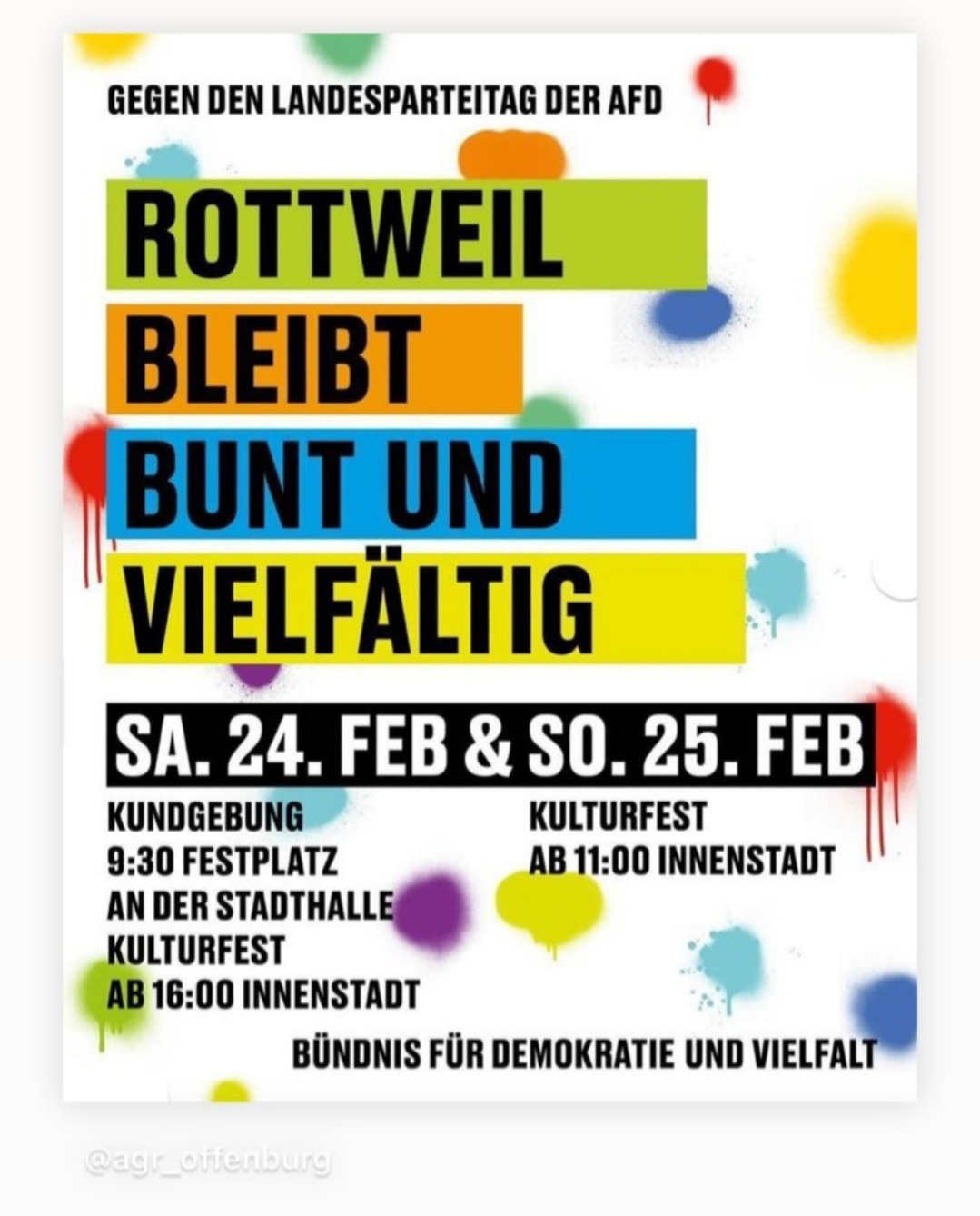 Bild zeigt auf weißem Hintergrund in bunten Farben den Aufruf:
Gegen den Landesparteitag der AFD
Rottweil bleibt bunt und vielfältig
Rottweil 
Samstag, 24.2.24 um 9.30 Uhr
Kundgebung 
Festplatz an der Stadthalle 
Kulturfest ab 16.00 Uhr
Innenstadt 

Sonntag, 25.2.24
Kulturfest ab 11.00 Uhr
Innenstadt