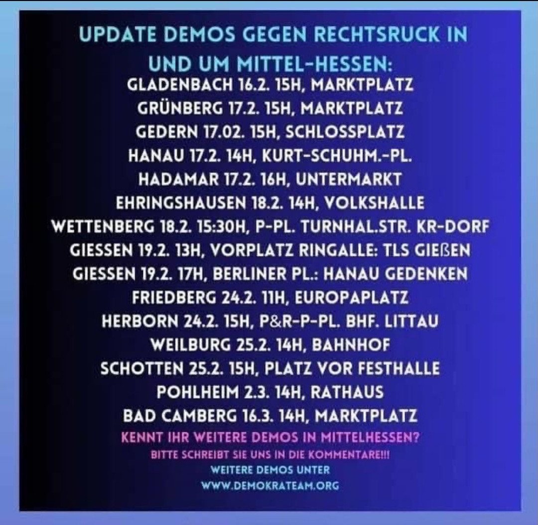 UPDATE DEMOS GEGEN RECHTSRUCK IN

UND UM MITTEL-HESSEN:

GLADENBACH 16.2. 15H, MARKTPLATZ

GRÜNBERG 17.2. 15H, MARKTPLATZ

GEDERN 17.02. 15H, SCHLOSSPLATZ

HANAU 17.2. 14H, KURT-SCHUHM.-PL.

HADAMAR 17.2. 16H, UNTERMARKT

EHRINGSHAUSEN 18.2. 14H, VOLKSHALLE

WETTENBERG 18.2. 15:30H, P-PL. TURNHAL.STR. KR-DORF

GIESSEN 19.2. 13H, VORPLATZ RINGALLE: TLS GIEBEN

GIESSEN 19.2. 17H, BERLINER PL.: HANAU GEDENKEN

FRIEDBERG 24.2. 11H, EUROPAPLATZ

HERBORN 24.2. 15H, P&R-P-PL. BHF. LITTAU

WEILBURG 25.2. 14H, BAHNHOF

SCHOTTEN 25.2. 15H, PLATZ VOR FESTHALLE

POHLHEIM 2.3. 14H, RATHAUS

BAD CAMBERG 16.3. 14H, MARKTPLATZ

KENNT IHR WEITERE DEMOS IN MITTELHESSEN?

BITTE SCHREIBT SIE UNS IN DIE KOMMENTARE!!!

WEITERE DEMOS UNTER

WWW.DEMOKRATEAM.ORG